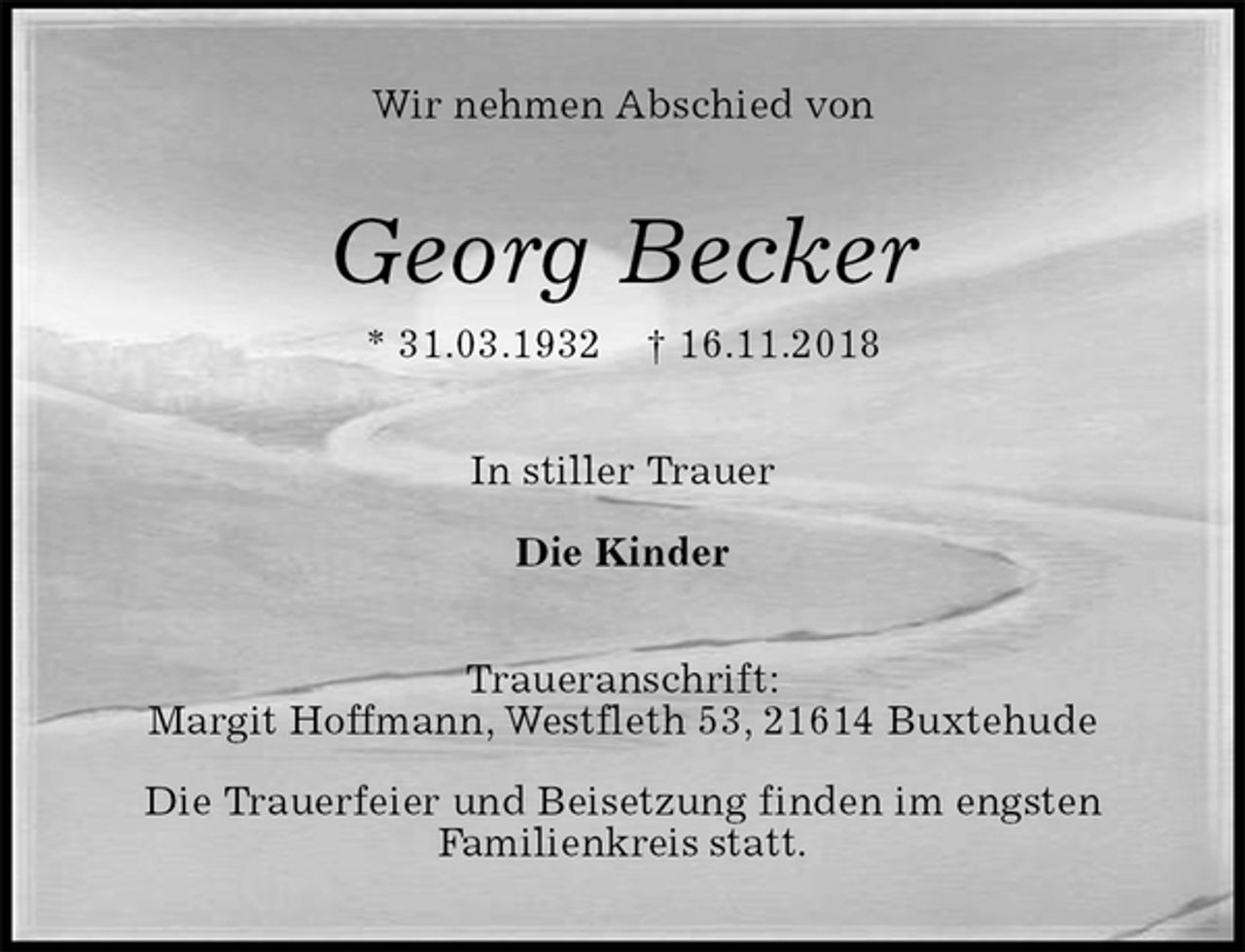 <p>Wir nehmen Abschied von<br />Georg Becker<br />* 31.03.1932 † 16.11.2018<br />In stiller Trauer</p>
<p>Die Kinder<br />Traueranschrift:<br />Margit Hoffmann, Westfleth 53, 21614 Buxtehude</p>
<p>Die Trauerfeier und Beisetzung finden im engsten<br />Familienkreis statt.</p>