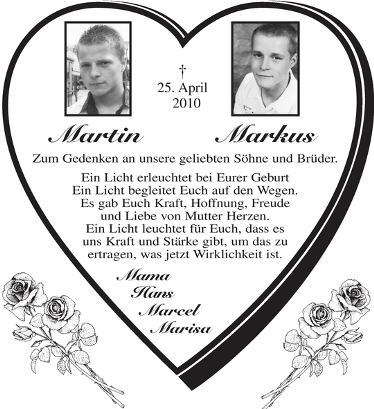 <p>Martin Markus<br />(Kreuz) 25. April 2010<br />Zum Gedenken an unsere geliebten Söhne</p><p>Ein Licht erleuchtet bei Eurer Geburt<br />Ein Licht begleitet Euch auf den Wegen.<br />Es gab Euch Kraft, Hoffnung, Freude<br />und Liebe von Mutter Herzen.<br />Ein Licht leuchtet für Euch, dass es<br />uns Kraft und Stärke gibt , um das<br />zu ertragen, was jetzt Wirklichkeit ist.</p><p>Mama<br />Hans<br />Marcel<br />Marisa</p>