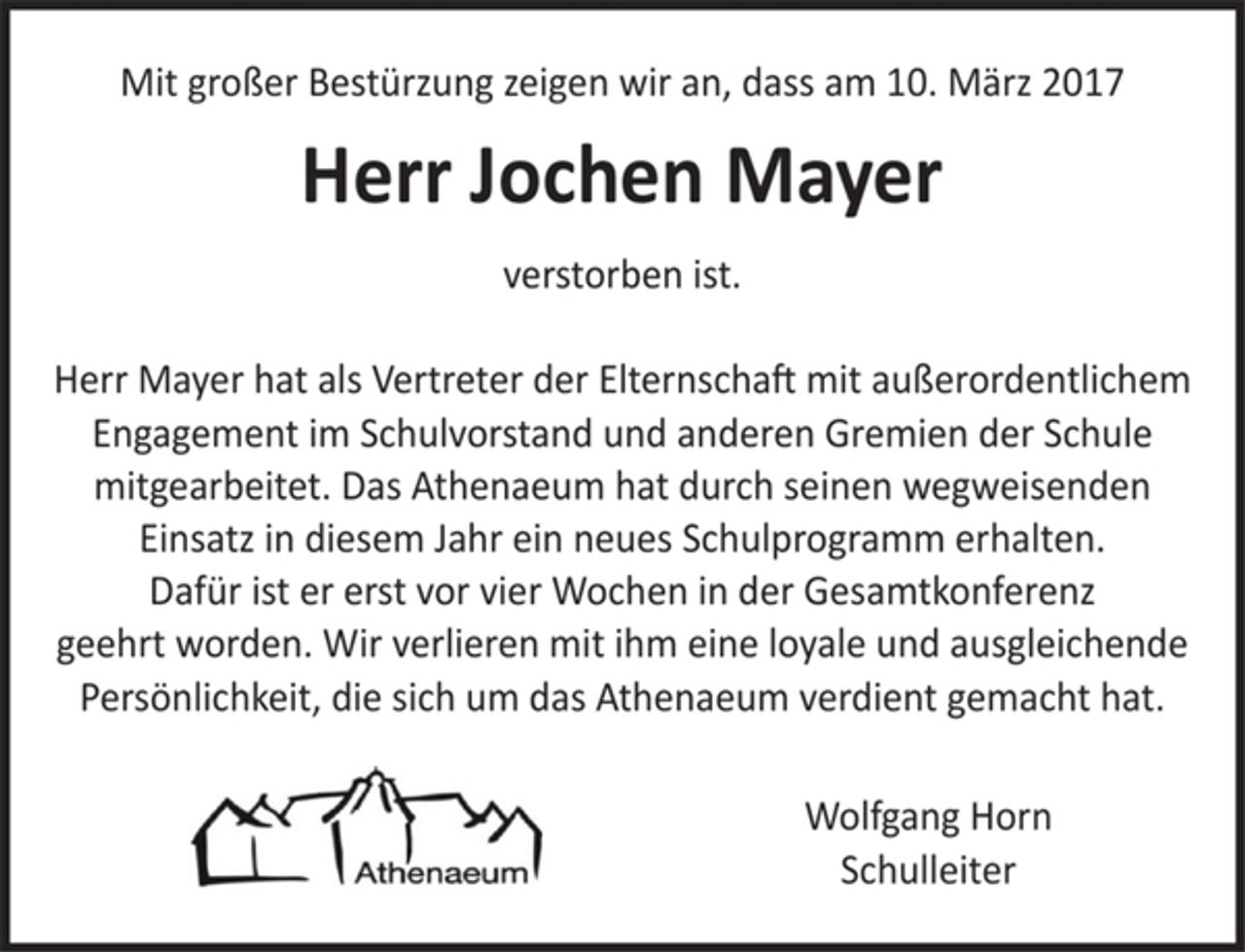 <p>Mit großer Bestürzung zeigen wir an, dass am 10. März 2017<br />Herr Jochen Mayer<br />verstorben ist.<br />Herr Mayer hat als Vertreter der Elternschaft mit außerordentlichem Engagement im Schulvorstand und anderen Gremien der Schule mitgearbeitet. Das Athenaeum hat durch seinen wegweisenden Einsatz in diesem Jahr ein neues Schulprogramm erhalten. Dafür ist er erst vor vier Wochen in der Gesamtkonferenz geehrt worden. Wir verlieren mit ihm eine loyale und ausgleichende Persönlichkeit, die sich um das Athenaeum verdient gemacht hat.<br />Wolfgang Horn<br />Schulleiter</p>