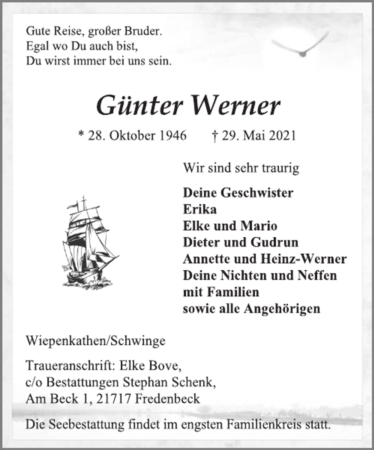 <p>Gute Reise, großer Bruder.<br />Egal wo Du auch bist,<br />Du wirst immer bei uns sein.</p>
<p>Günter Werner<br />* 28. Oktober 1946 † 29. Mai 2021</p>
<p>Wir sind sehr traurig</p>
<p>Deine Geschwister<br />Erika<br />Elke und Mario<br />Dieter und Gudrun<br />Annette und Heinz-Werner<br />Deine Nichten und Neffen<br />mit Familien<br />sowie alle Angehörigen</p>
<p>Schwarz-weiß-schiff | Kostenlose Vektor</p>
<p>Wiepenkathen/Schwinge</p>
<p>Traueranschrift:</p>
<p>Elke Bove,<br />c/o Bestattungen Stephan Schenk,<br />Am Beck 1, 21717 Fredenbeck</p>
<p>Die Seebestattung findet im engsten Familienkreis statt.</p>