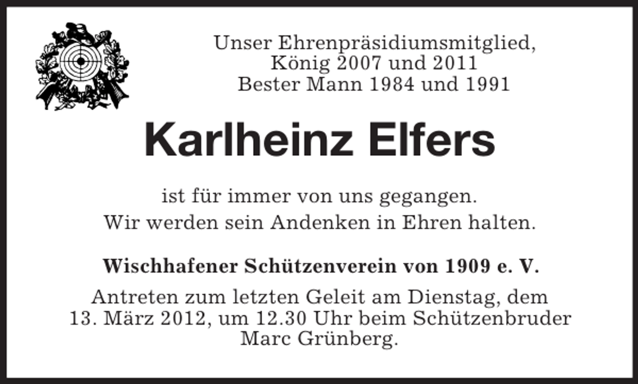 <p>Unser Ehrenpräsidiumsmitglied,<br />König 2007 und 2011<br />Bester Mann 1984 und 1991</p><p>Karlheinz Elfers<br />ist für immer von uns gegangen.<br />Wir werden sein Andenken in Ehren halten.<br />Wischhafener Schützenverein von 1909 e. V.<br />Antreten zum letzten Geleit am Dienstag, dem<br />13. März 2012, um 12.30 Uhr beim Schützenbruder<br />Marc Grünberg.</p>