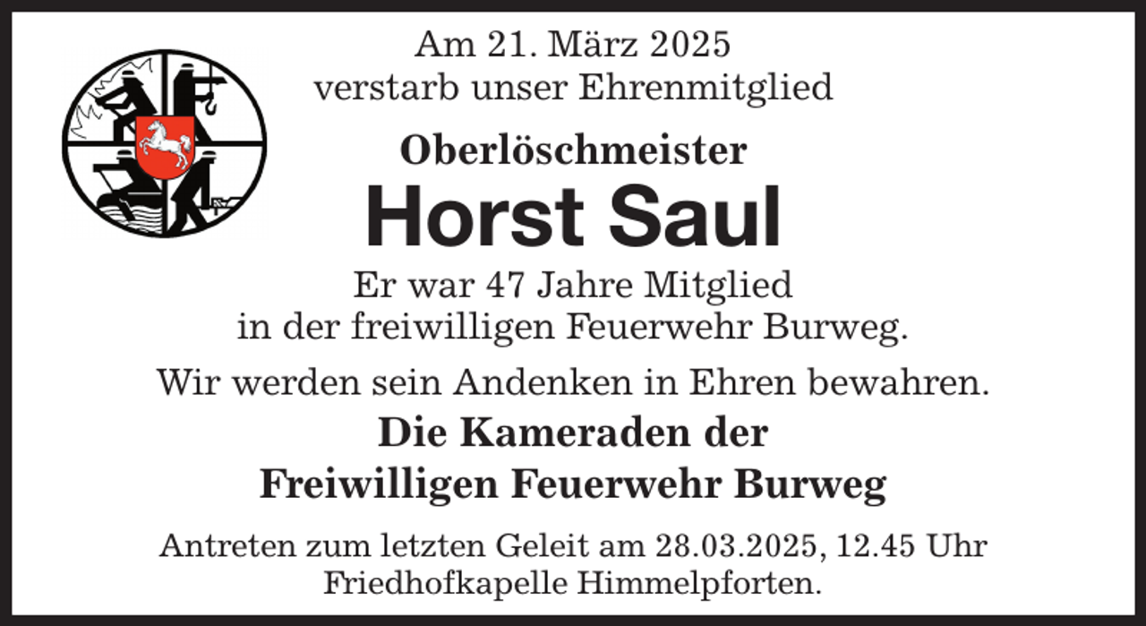 <p>Am 21. März 2025<br />verstarb unser Ehrenmitglied<br />Oberlöschmeister<br />Horst Saul<br />Er war 47 Jahre Mitglied<br />in der freiwilligen Feuerwehr Burweg.<br />Wir werden sein Andenken in Ehren bewahren.<br />Die Kameraden der<br />Freiwilligen Feuerwehr Burweg<br />Antreten zum letzten Geleit am 28.03.2025, 12.45 Uhr<br />Friedhofkapelle Himmelpforten.</p>