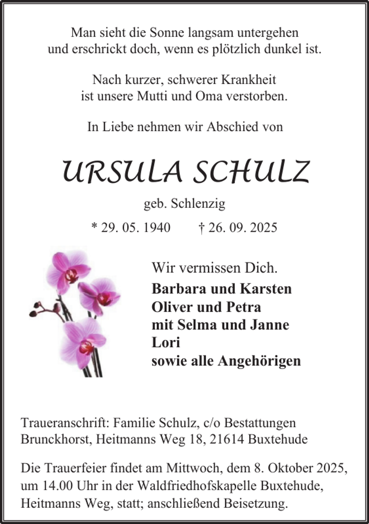 <p>Man sieht die Sonne langsam untergehen<br />und erschrickt doch, wenn es plötzlich dunkel ist.<br />Nach kurzer, schwerer Krankheit<br />ist unsere Mutti und Oma verstorben.<br />In Liebe nehmen wir Abschied von</p><p>URSULA SCHULZ<br />geb. Schlenzig<br />* 29. 05. 1940</p><p>† 26. 09. 2025</p><p>Wir vermissen Dich.<br />Barbara und Karsten<br />Oliver und Petra<br />mit Selma und Janne<br />Lori<br />sowie alle Angehörigen</p><p>Traueranschrift: Familie Schulz, c/o Bestattungen<br />Brunckhorst, Heitmanns Weg 18, 21614 Buxtehude<br />Die Trauerfeier findet am Mittwoch, dem 8. Oktober 2025,<br />um 14.00 Uhr in der Waldfriedhofskapelle Buxtehude,<br />Heitmanns Weg, statt; anschließend Beisetzung.</p>