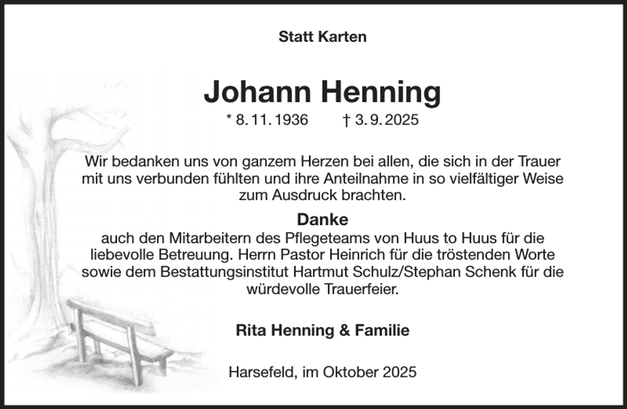 <p>Statt Karten<br />Johann Henning<br />* 8. 11. 1936 † 3. 9. 2025<br />Wir bedanken uns von ganzem Herzen bei allen, die sich in der Trauer<br />mit uns verbunden fühlten und ihre Anteilnahme in so vielfältiger Weise<br />zum Ausdruck brachten.<br />Danke<br />auch den Mitarbeitern des Pflegeteams von Huus to Huus für die<br />liebevolle Betreuung. Herrn Pastor Heinrich für die tröstenden Worte<br />sowie dem Bestattungsinstitut Hartmut Schulz/Stephan Schenk für die<br />würdevolle Trauerfeier.<br />Rita Henning &amp; Familie<br />Harsefeld, im Oktober 2025</p>