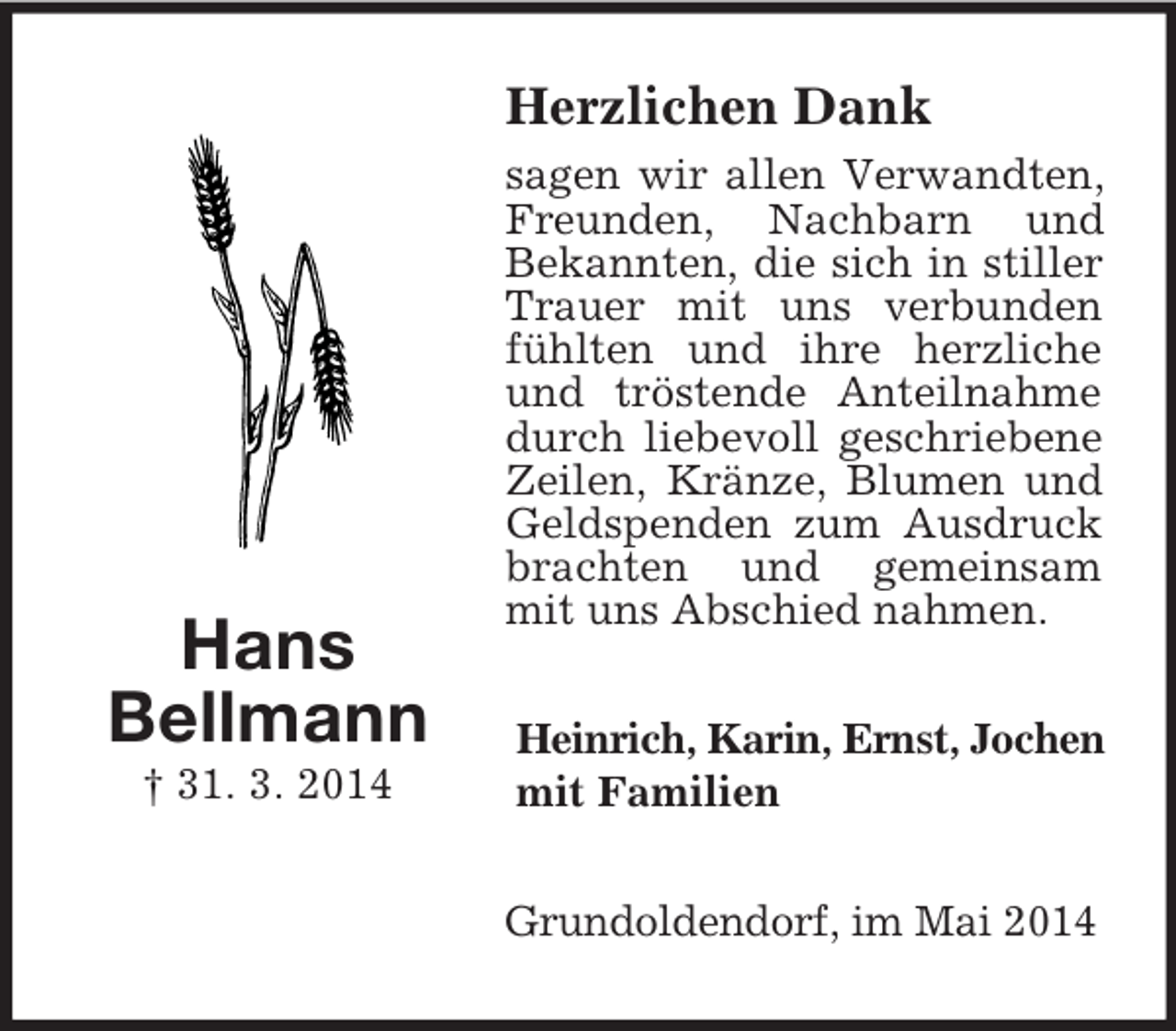 <p>Hans<br />Bellmann<br />† 31. 3. 2014<br />Herzlichen Dank<br />sagen wir allen Verwandten, Freunden, Nachbarn und Bekannten, die sich in stiller Trauer mit uns verbunden fühlten und ihre herzliche und tröstende Anteilnahme durch liebevoll geschriebene Zeilen, Kränze, Blumen und Geldspenden zum Ausdruck brachten und gemeinsam mit uns Abschied nahmen.<br />Heinrich, Karin, Ernst, Jochen<br />mit Familien<br />Grundoldendorf, im Mai 2014</p>