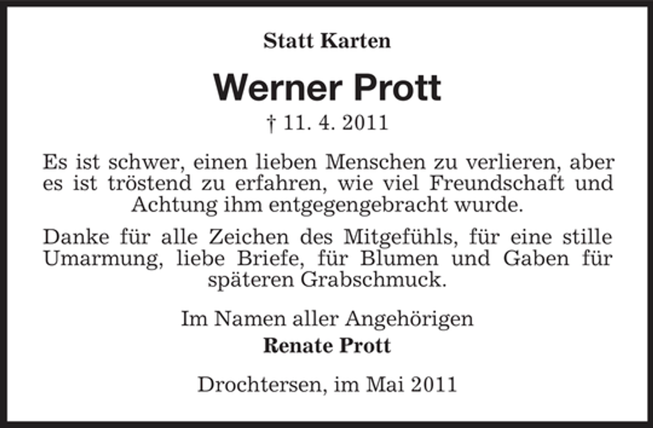<p>Statt Karten</p><p>Werner Prott<br />† 11. 4. 2011 Es ist schwer, einen lieben Menschen zu verlieren, aber es ist tröstend zu erfahren, wie viel Freundschaft und Achtung ihm entgegengebracht wurde. Danke für alle Zeichen des Mitgefühls, für eine stille Umarmung, liebe Briefe, für Blumen und Gaben für späteren Grabschmuck. Im Namen aller Angehörigen Renate Prott Drochtersen, im Mai 2011</p>