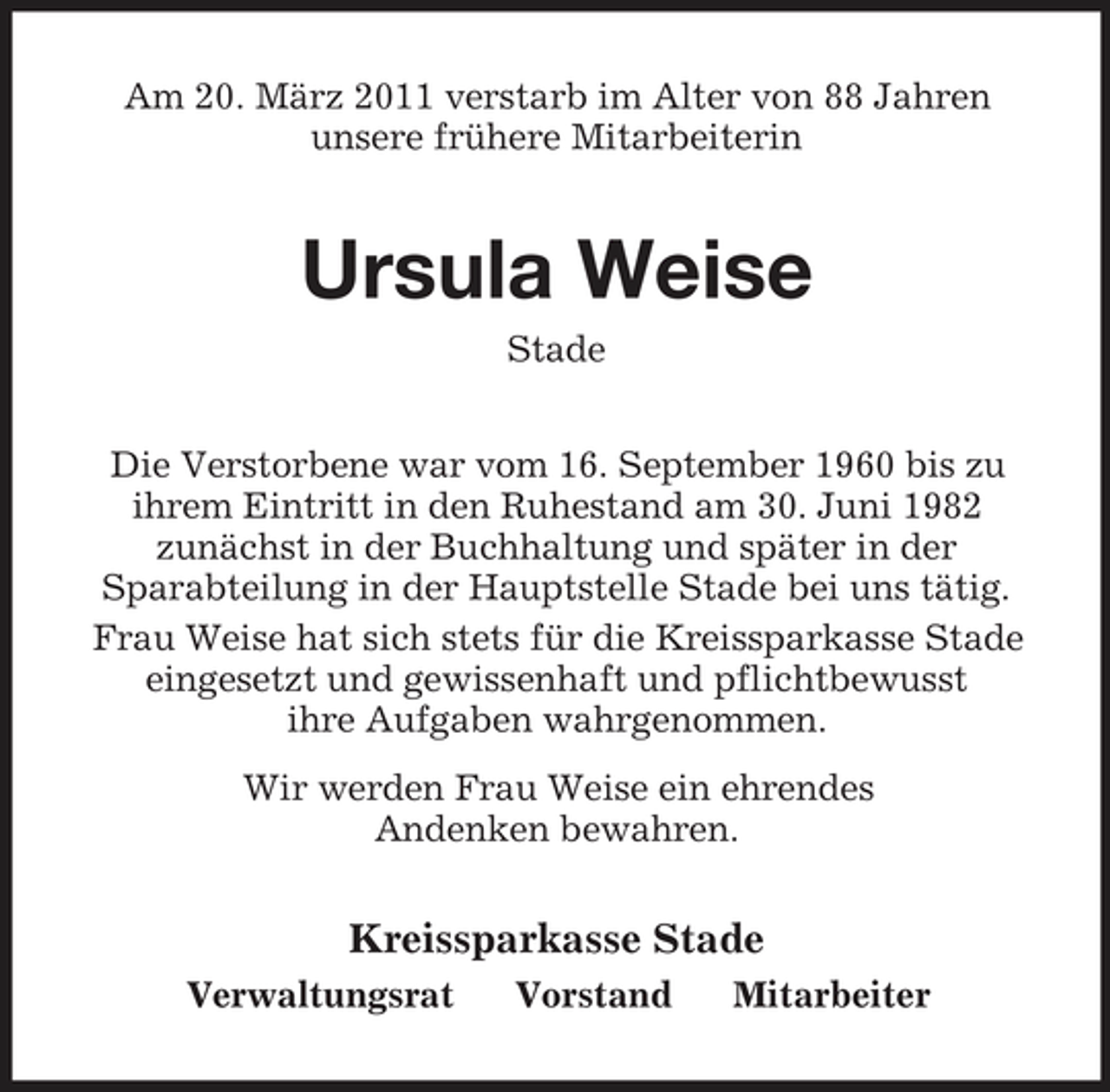<p>Am 20. März 2011 verstarb im Alter von 88 Jahren unsere frühere Mitarbeiterin</p><p>Ursula Weise<br />Stade Die Verstorbene war vom 16. September 1960 bis zu ihrem Eintritt in den Ruhestand am 30. Juni 1982 zunächst in der Buchhaltung und später in der Sparabteilung in der Hauptstelle Stade bei uns tätig. Frau Weise hat sich stets für die Kreissparkasse Stade eingesetzt und gewissenhaft und pflichtbewusst ihre Aufgaben wahrgenommen. Wir werden Frau Weise ein ehrendes Andenken bewahren.</p><p>Kreissparkasse Stade<br />Verwaltungsrat Vorstand Mitarbeiter</p>
