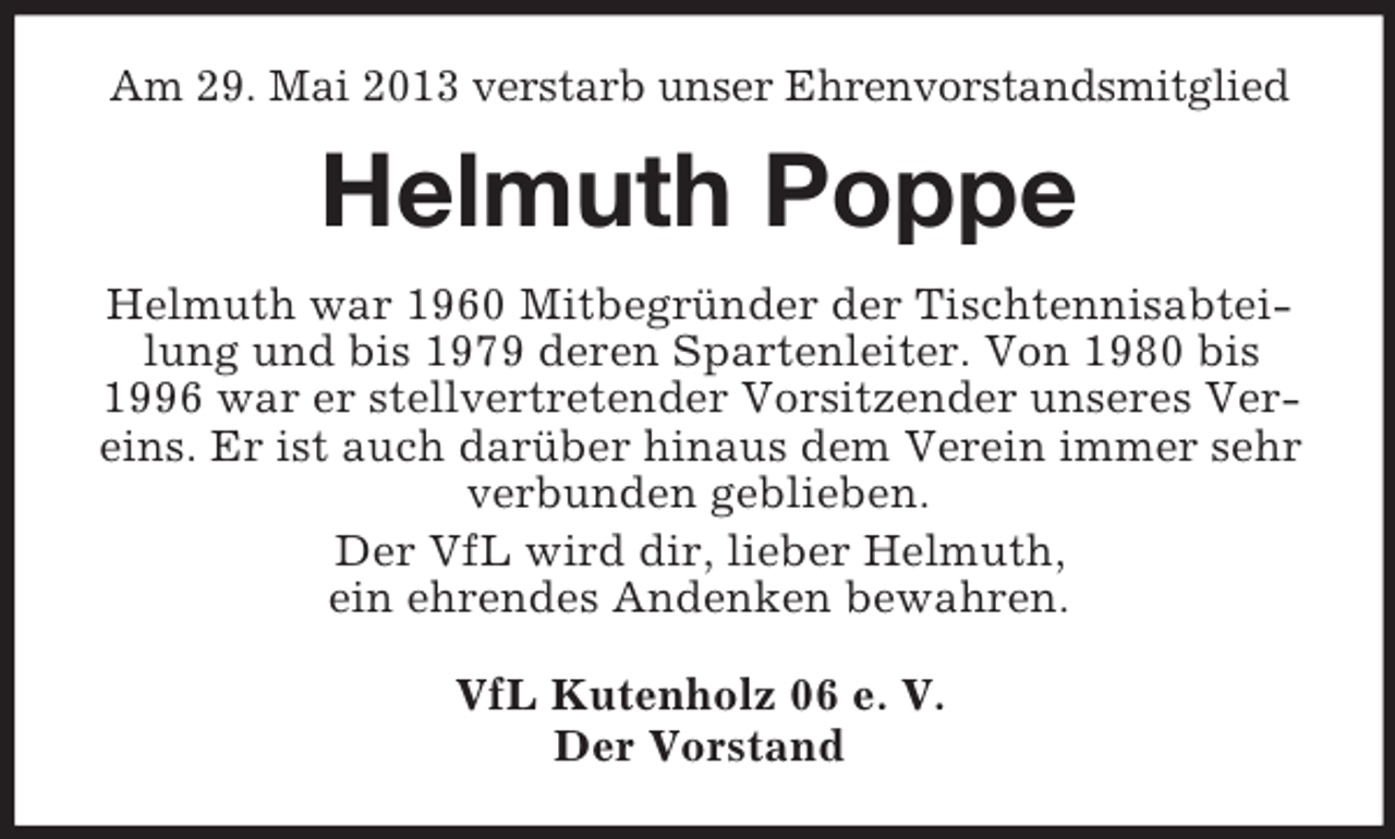 <p>Am 29. Mai 2013 verstarb unser Ehrenvorstandsmitglied</p><p>Helmuth Poppe<br />Helmuth war 1960 Mitbegründer der Tischtennisabteilung und bis 1979 deren Spartenleiter. Von 1980 bis<br />1996 war er stellvertretender Vorsitzender unseres Vereins. Er ist auch darüber hinaus dem Verein immer sehr<br />verbunden geblieben.<br />Der VfL wird dir, lieber Helmuth,<br />ein ehrendes Andenken bewahren.<br />VfL Kutenholz 06 e. V.<br />Der Vorstand</p>