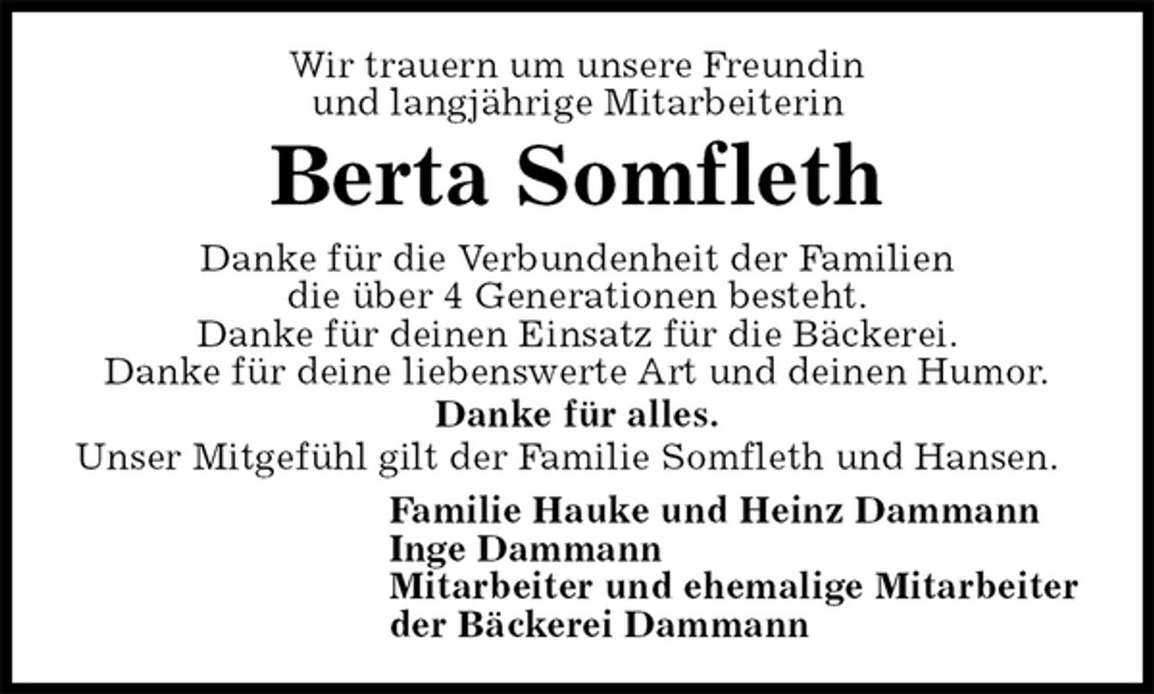 <p>Wir trauern um unsere Freundin<br />und langjährige Mitarbeiterin<br />Berta Somfleth<br />Danke für die Verbundenheit der Familien<br />die über 4 Generationen besteht.<br />Danke für deinen Einsatz für die Bäckerei.<br />Danke für deine liebenswerte Art und deinen Humor.<br />Danke für alles.<br />Unser Mitgefühl gilt der Familie Somfleth und Hansen.<br />Familie Hauke und Heinz Dammann<br />Inge Dammann<br />Mitarbeiter und ehemalige Mitarbeiter<br />der Bäckerei Dammann</p>