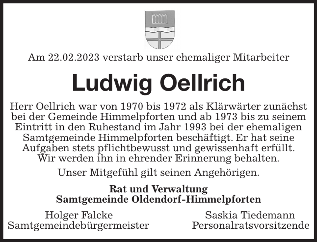 <p>Am 22.02.2023 verstarb unser ehemaliger Mitarbeiter<br />Ludwig Oellrich<br />Herr Oellrich war von 1970 bis 1972 als Klärwärter zunächst bei der Gemeinde Himmelpforten und ab 1973 bis zu seinem Eintritt in den Ruhestand im Jahr 1993 bei der ehemaligen Samtgemeinde Himmelpforten beschäftigt. Er hat seine<br />Aufgaben stets pflichtbewusst und gewissenhaft erfüllt.<br />Wir werden ihn in ehrender Erinnerung behalten.<br />Unser Mitgefühl gilt seinen Angehörigen.<br />Rat und Verwaltung<br />Samtgemeinde Oldendorf-Himmelpforten<br />Holger Falcke Saskia Tiedemann<br />Samtgemeindebürgermeister Personalratsvorsitzende</p>