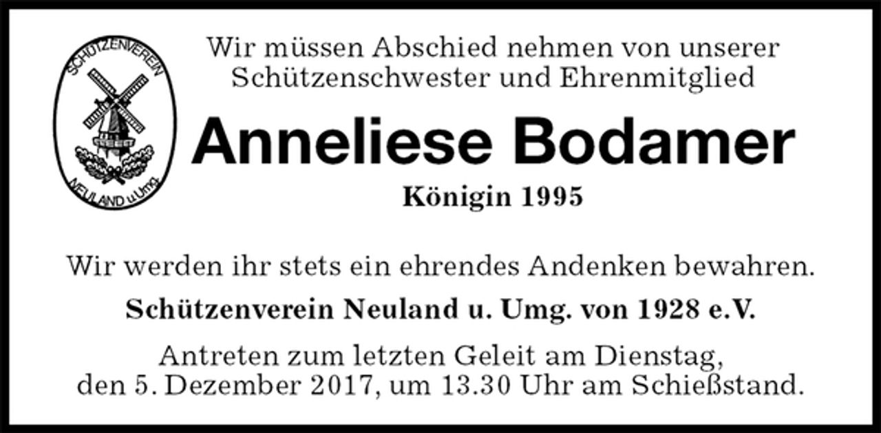 <p>Wir müssen Abschied nehmen von unserer<br />Schützenschwester und Ehrenmitglied<br />Anneliese Bodamer<br />Königin 1995<br />Antreten zum letzten Geleit am Dienstag,<br />den 5. Dezember 2017, um 13.30 Uhr am Schießstand.<br />Wir werden ihr stets ein ehrendes Andenken bewahren.<br />Schützenverein Neuland u. Umg. von 1928 e.V.</p>