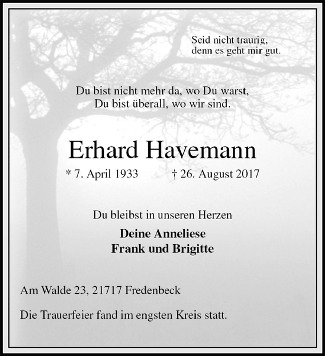 <p>Seid nicht traurig,<br />denn es geht mir gut.<br />Du bist nicht mehr da, wo Du warst,<br />Du bist überall, wo wir sind.<br />Erhard Havemann<br />* 7. April 1933 † 26. August 2017<br />Du bleibst in unseren Herzen<br />Deine Anneliese<br />Frank und Brigitte<br />Am Walde 23, 21717 Fredenbeck<br />Die Trauerfeier fand im engsten Kreis statt.</p>