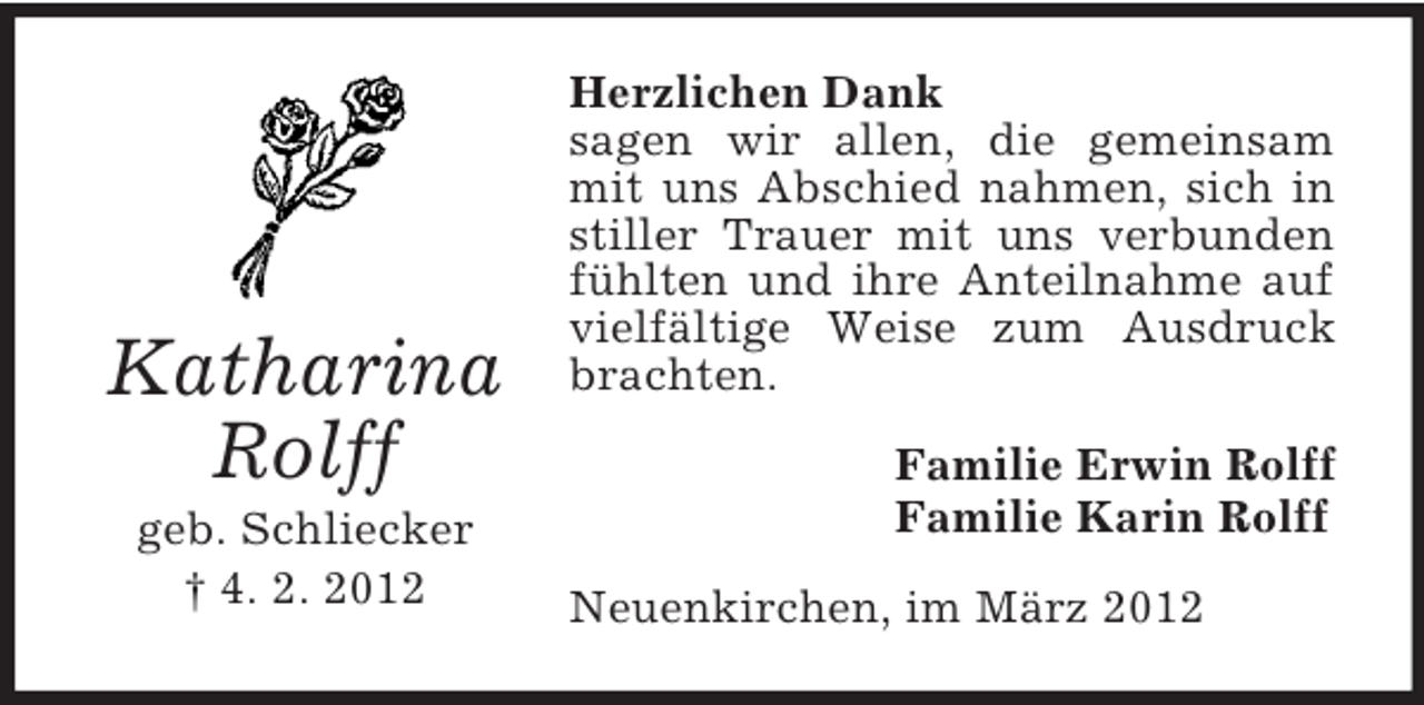 <p>Katharina<br />Rolff<br />geb. Schliecker<br />† 4. 2. 2012</p><p>Herzlichen Dank<br />sagen wir allen, die gemeinsam<br />mit uns Abschied nahmen, sich in<br />stiller Trauer mit uns verbunden<br />fühlten und ihre Anteilnahme auf<br />vielfältige Weise zum Ausdruck<br />brachten.<br />Familie Erwin Rolff<br />Familie Karin Rolff<br />Neuenkirchen, im März 2012</p>