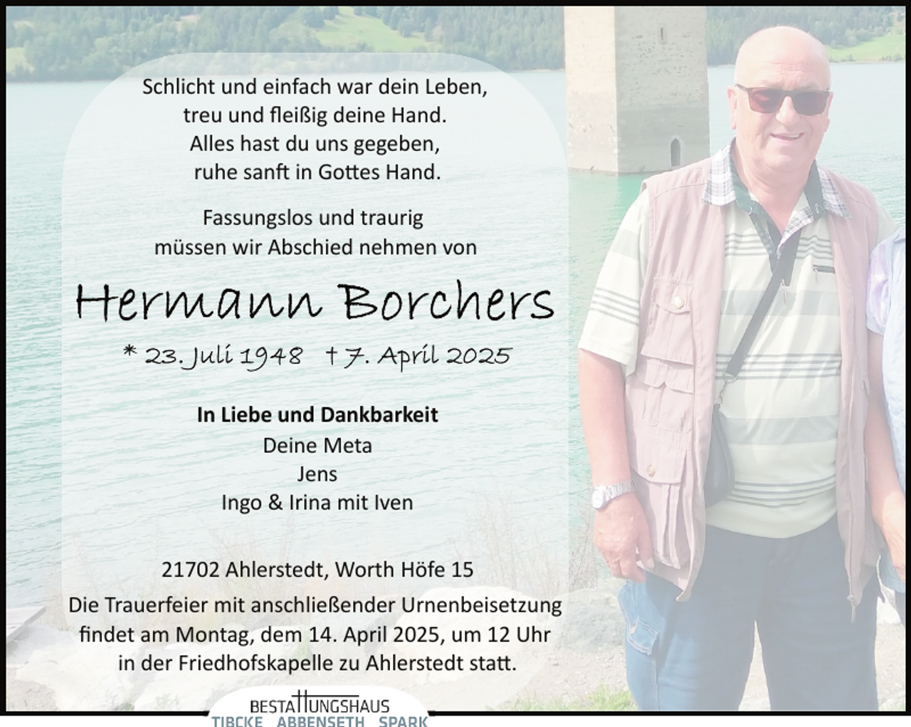 <p>Schlicht und einfach war dein Leben,<br />treu und ﬂeißig deine Hand.<br />Alles hast du uns gegeben,<br />ruhe san� in Go�es Hand.<br />Fassungslos und traurig<br />müssen wir Abschied nehmen von</p><p>In Liebe und Dankbarkeit<br />Deine Meta<br />Jens<br />Ingo &amp; Irina mit Iven<br />21702 Ahlerstedt, Worth Höfe 15<br />Die Trauerfeier mit anschließender Urnenbeisetzung<br />ﬁndet am Montag, dem 14. April 2025, um 12 Uhr<br />in der Friedhofskapelle zu Ahlerstedt sta�.</p>