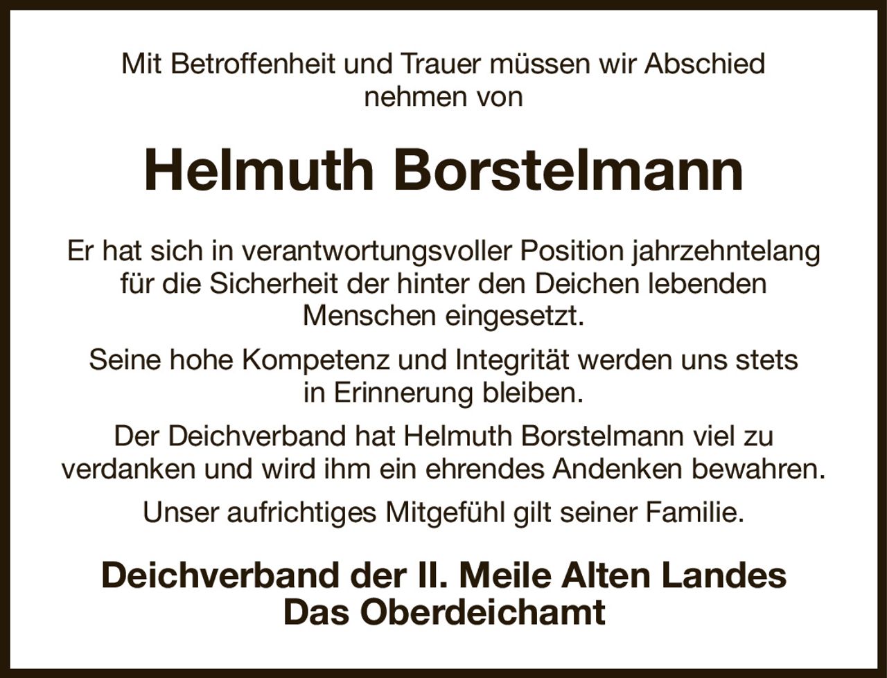 Mit Betroffenheit und Trauer müssen wir Abschied
nehmen von
Helmuth Borstelmann
Er hat sich in verantwortungsvoller Position jahrzehntelang für die Sicherheit der hinter den Deichen lebenden
Menschen eingesetzt.
Seine hohe Kompetenz und Integrität werden uns stets
in Erinnerung bleiben.
Der Deichverband hat Helmuth Borstelmann viel zu
verdanken und wird ihm ein ehrendes Andenken bewahren.
Unser aufrichtiges Mitgefühl gilt seiner Familie.
Deichverband der II. Meile Alten Landes
Das Oberdeichamt
