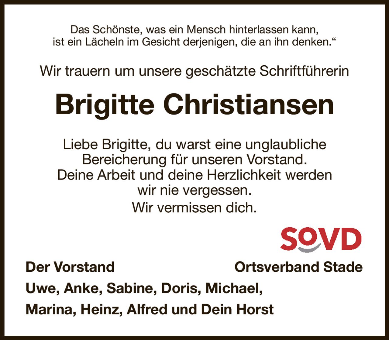 Das Schönste, was ein Mensch hinterlassen kann,
ist ein Lächeln im Gesicht derjenigen, die an ihn denken.“
Wir trauern um unsere geschätzte Schriftführerin
Brigitte Christiansen
Liebe Brigitte, du warst eine unglaubliche
Bereicherung für unseren Vorstand.
Deine Arbeit und deine Herzlichkeit werden
wir nie vergessen.
Wir vermissen dich.


Der Vorstand                                                            Ortsverband Stade
Uwe, Anke, Sabine, Doris, Michael,
Marina, Heinz, Alfred und Dein Horst