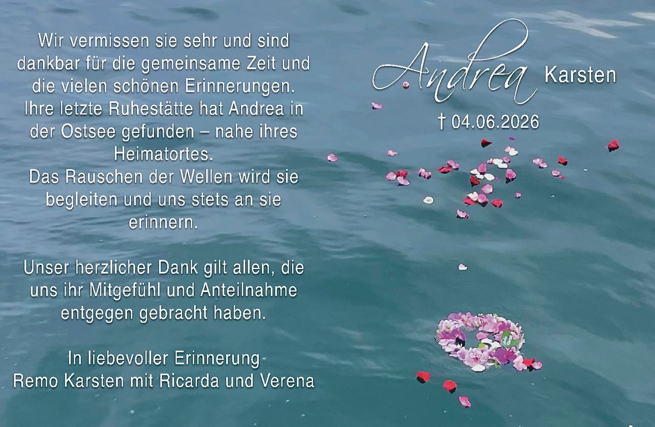 <p>Wir vermissen sie sehr und sind dankbar für die gemeinsame Zeit und die vielen schönen Erinnerungen.</p>

<p>Ihre letzte Ruhestätte hat Andrea in der Ostsee gefunden – nahe ihres Heimatortes.</p>

<p>Das Rauschen der Wellen wird sie begleiten und uns stets an sie erinnern.</p>

<p>Unser herzlicher Dank gilt allen, die uns ihr Mitgefühl und Anteilnahme entgegen gebracht haben.</p>

<p><i>In liebevoller Erinnerung</i><br>Remo Karsten mit Ricarda und Verena Karsten</p>

<p>† 04.06.2026</p>