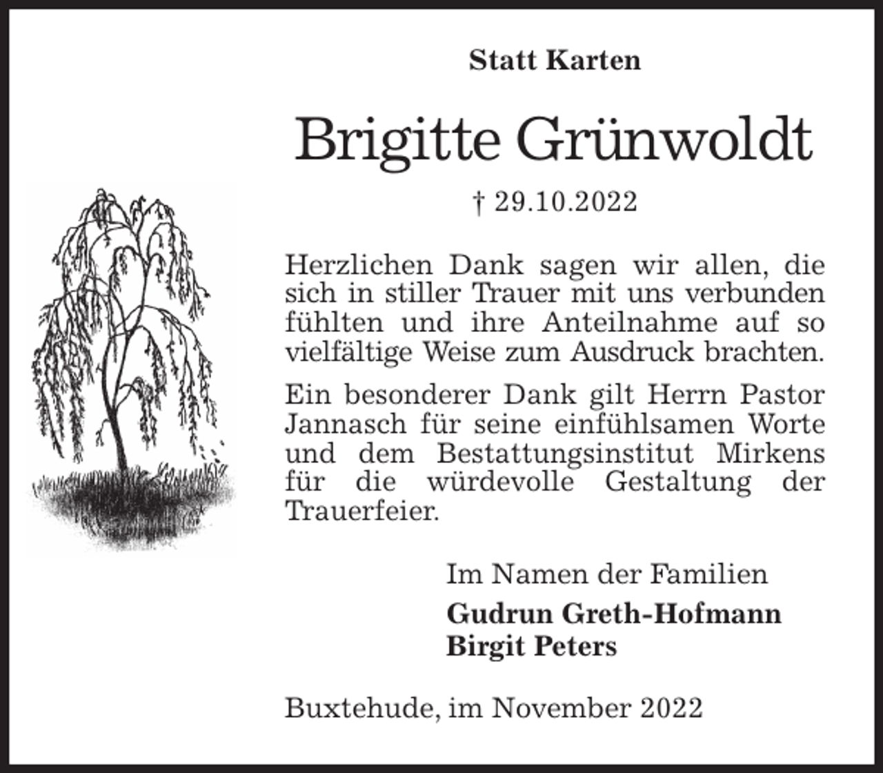 <p>Statt Karten<br />Brigitte Grünwoldt<br />† 29.10.2022<br />Herzlichen Dank sagen wir allen, die sich in stiller Trauer mit uns verbunden fühlten und ihre Anteilnahme auf so vielfältige Weise zum Ausdruck brachten.<br />Ein besonderer Dank gilt Herrn Pastor Jannasch für seine einfühlsamen Worte und dem Bestattungsinstitut Mirkens für die würdevolle Gestaltung der<br />Trauerfeier.<br />Im Namen der Familien<br />Gudrun Greth-Hofmann<br />Birgit Peters<br />Buxtehude, im November 2022</p>