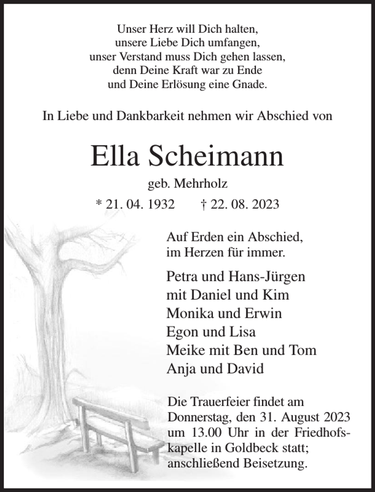<p>Unser Herz will Dich halten,<br />unsere Liebe Dich umfangen,<br />unser Verstand muss Dich gehen lassen,<br />denn Deine Kraft war zu Ende<br />und Deine Erlösung eine Gnade.<br />In Liebe und Dankbarkeit nehmen wir Abschied von<br />Ella Scheimann<br />geb. Mehrholz<br />* 21. 04. 1932 † 22. 08. 2023<br />Auf Erden ein Abschied,<br />im Herzen für immer.<br />Petra und Hans-Jürgen<br />mit Daniel und Kim<br />Monika und Erwin<br />Egon und Lisa<br />Meike mit Ben und Tom<br />Anja und David<br />Die Trauerfeier findet am<br />Donnerstag, den 31. August 2023<br />um 13.00 Uhr in der Friedhofs-kapelle in Goldbeck statt;<br />anschließend Beisetzung.</p>