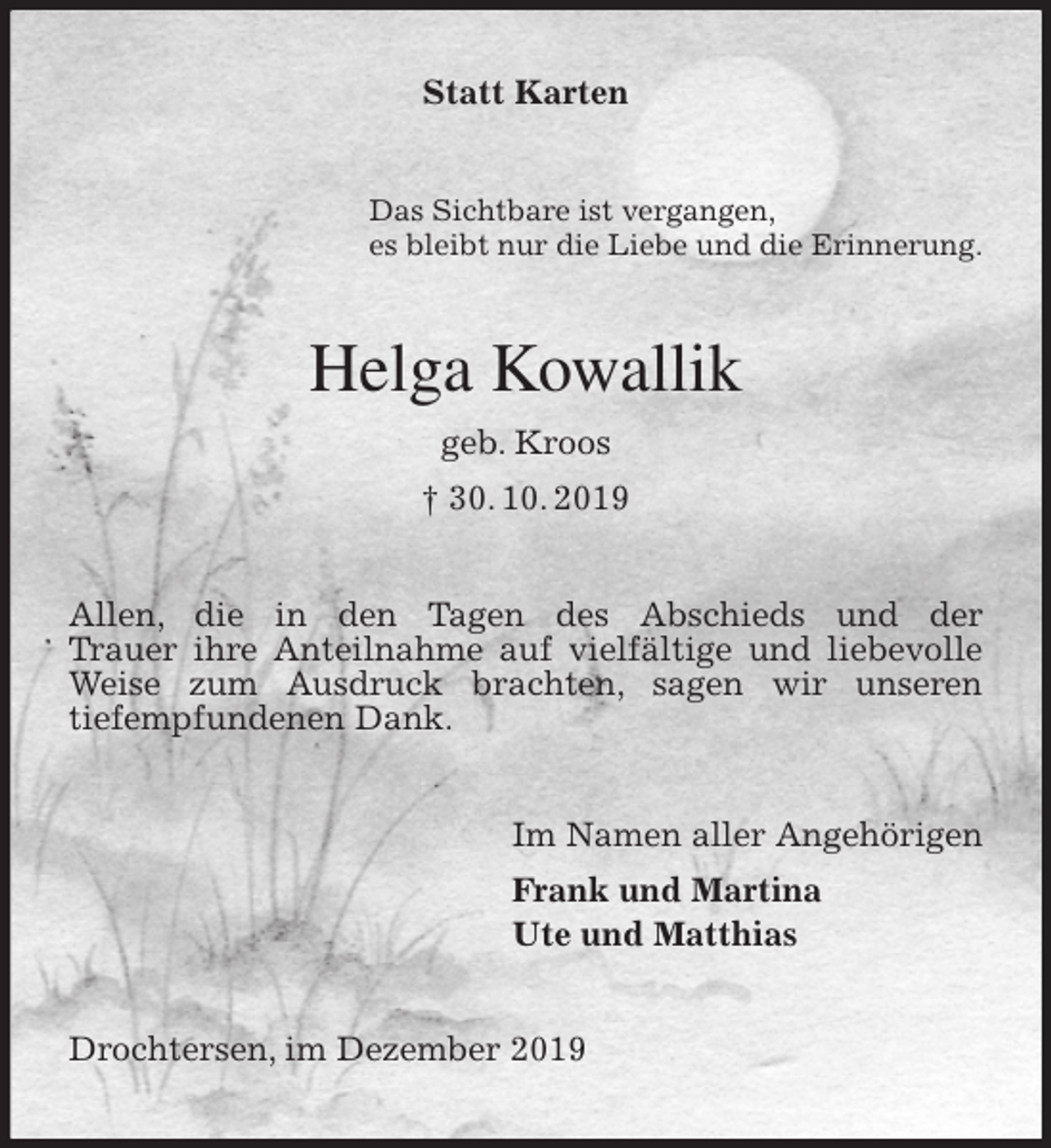 <p>Statt Karten<br />Das Sichtbare ist vergangen,<br />es bleibt nur die Liebe und die Erinnerung.<br />Helga Kowallik<br />geb. Kroos<br />† 30. 10. 2019<br />Allen, die in den Tagen des Abschieds und der<br />Trauer ihre Anteilnahme auf vielfältige und liebevolle<br />Weise zum Ausdruck brachten, sagen wir unseren<br />tiefempfundenen Dank.<br />Im Namen aller Angehörigen<br />Frank und Martina<br />Ute und Matthias<br />Drochtersen, im Dezember 2019</p>