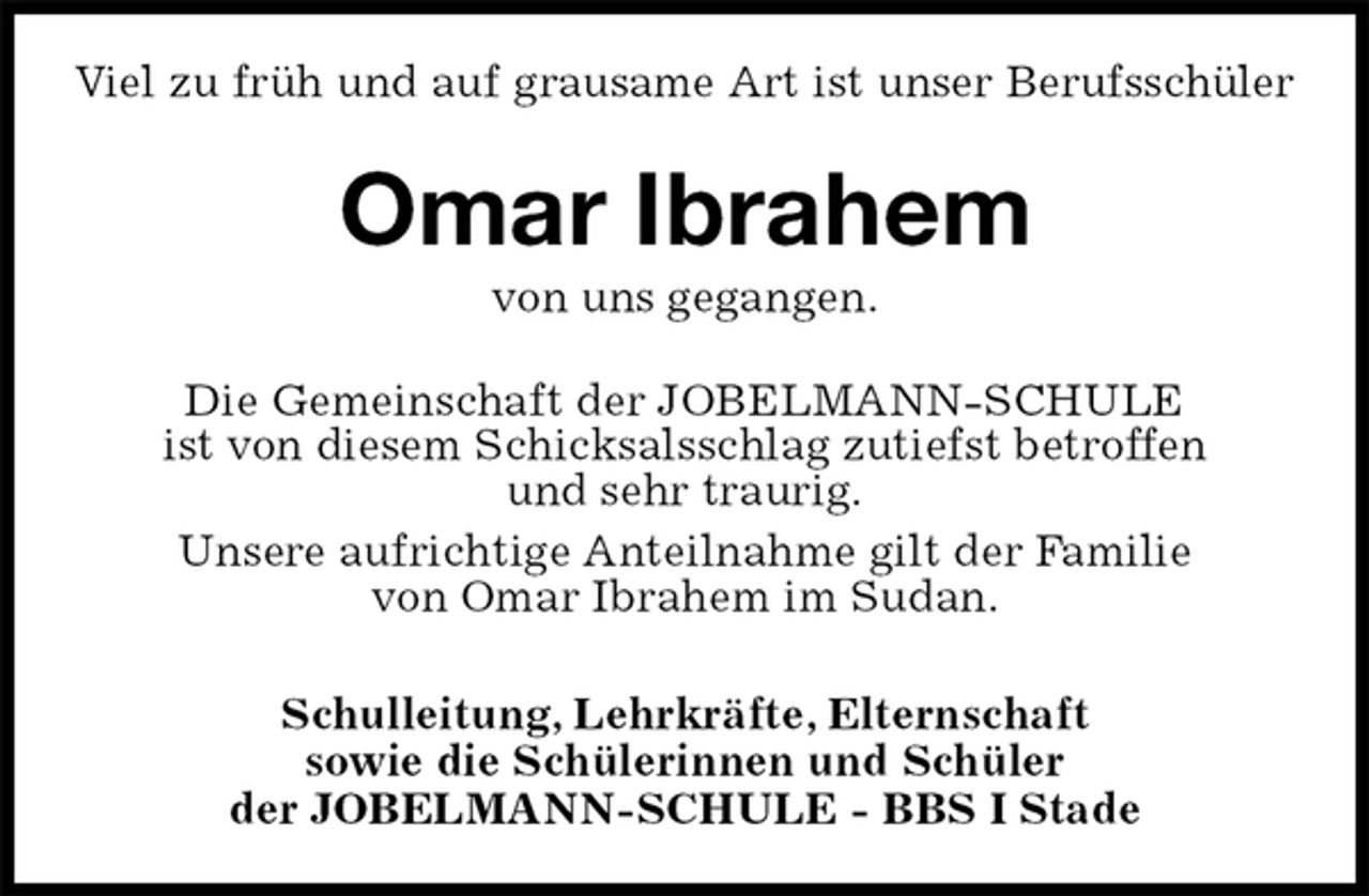<p>Viel zu früh und auf grausame Art ist unser Berufsschüler<br />Omar Ibrahem<br />von uns gegangen.<br />Die Gemeinschaft der JOBELMANN-SCHULE<br />ist von diesem Schicksalsschlag zutiefst betroffen<br />und sehr traurig.<br />Unsere aufrichtige Anteilnahme gilt der Familie<br />von Omar Ibrahem im Sudan.<br />Schulleitung, Lehrkräfte, Elternschaft<br />sowie die Schülerinnen und Schüler<br />der JOBELMANN-SCHULE - BBS I Stade</p>