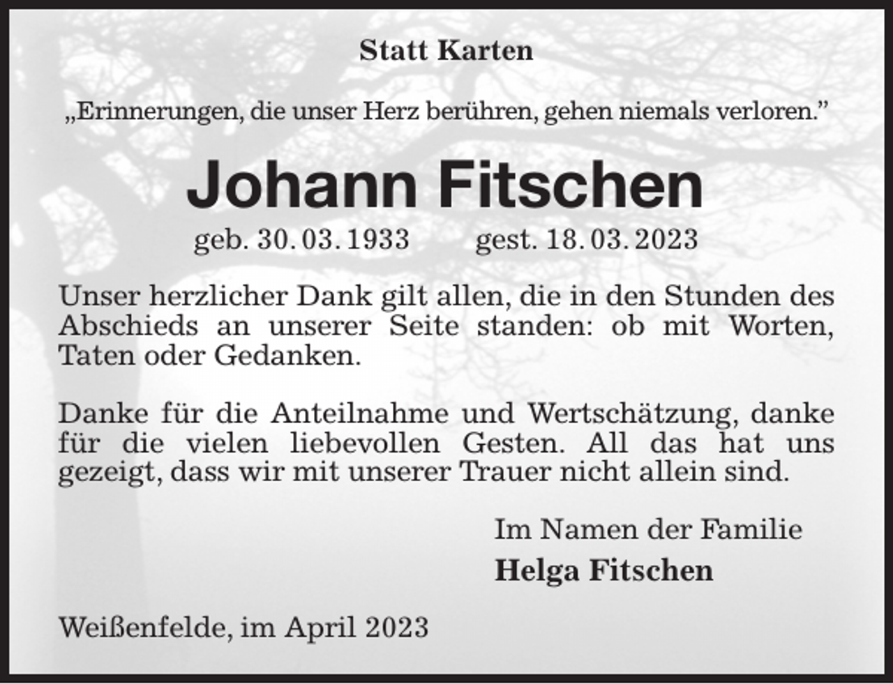 <p>Statt Karten</p><p>„Erinnerungen, die unser Herz berühren, gehen niemals verloren.”<br />Johann Fitschen<br />geb. 30. 03. 1933 gest. 18. 03. 2023<br />Unser herzlicher Dank gilt allen, die in den Stunden des Abschieds an unserer Seite standen: ob mit Worten,<br />Taten oder Gedanken.</p><p>Danke für die Anteilnahme und Wertschätzung, danke für die vielen liebevollen Gesten. All das hat uns<br />gezeigt, dass wir mit unserer Trauer nicht allein sind.<br />Im Namen der Familie<br />Helga Fitschen<br />Weißenfelde, im April 2023</p>