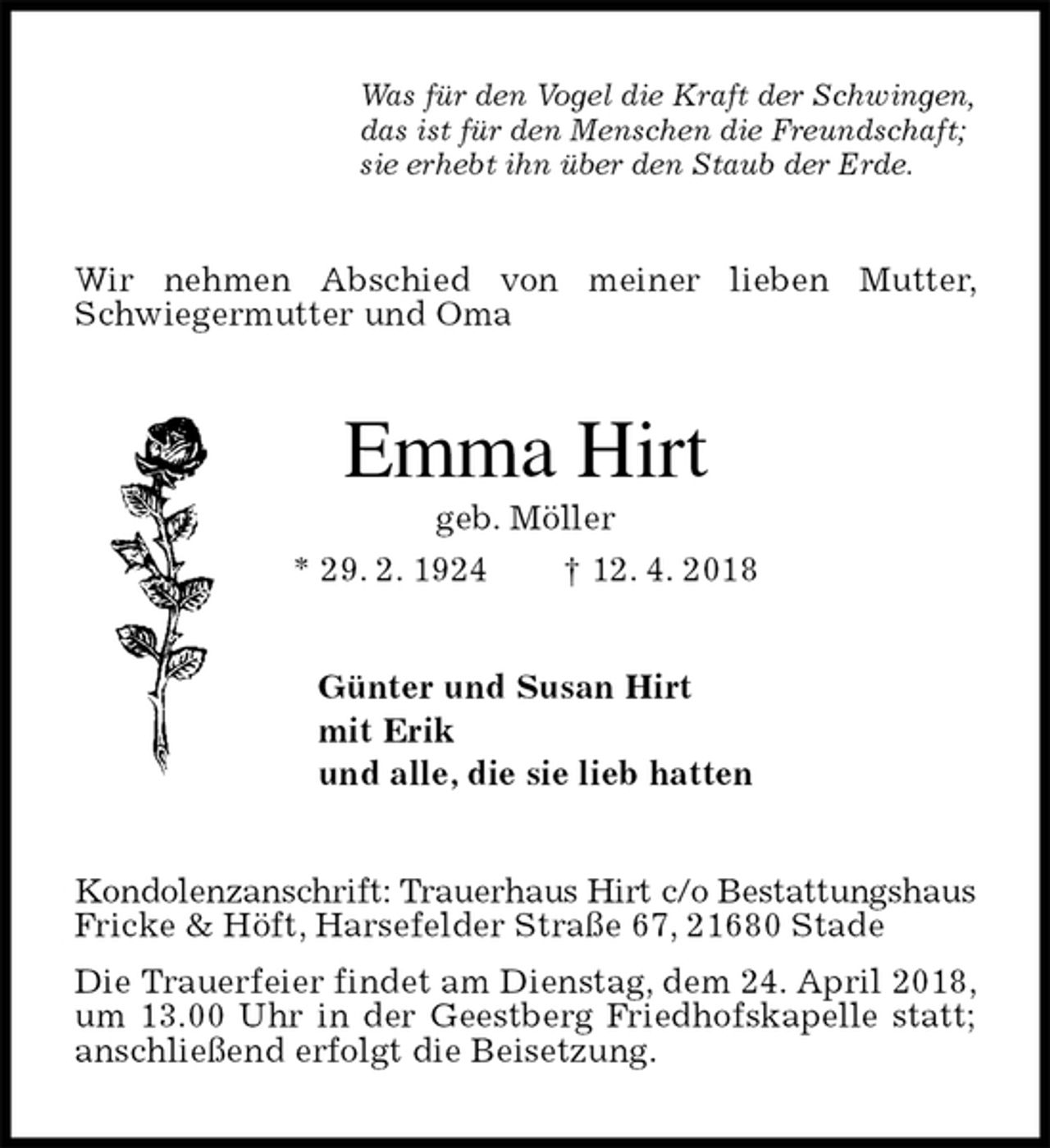 <p>Was für den Vogel die Kraft der Schwingen,<br />das ist für den Menschen die Freundschaft;<br />sie erhebt ihn über den Staub der Erde.<br />Wir nehmen Abschied von meiner lieben Mutter, Schwiegermutter und Oma<br />Emma Hirt<br />geb. Möller<br />* 29. 2. 1924 † 12. 4. 2018<br />Günter und Susan Hirt<br />mit Erik<br />und alle, die sie lieb hatten<br />Kondolenzanschrift: Trauerhaus Hirt c/o Bestattungshaus<br />Fricke &amp; Höft, Harsefelder Straße 67, 21680 Stade<br />Die Trauerfeier findet am Dienstag, dem 24. April 2018, um 13.00 Uhr in der Geestberg Friedhofskapelle statt; anschließend erfolgt die Beisetzung.</p>