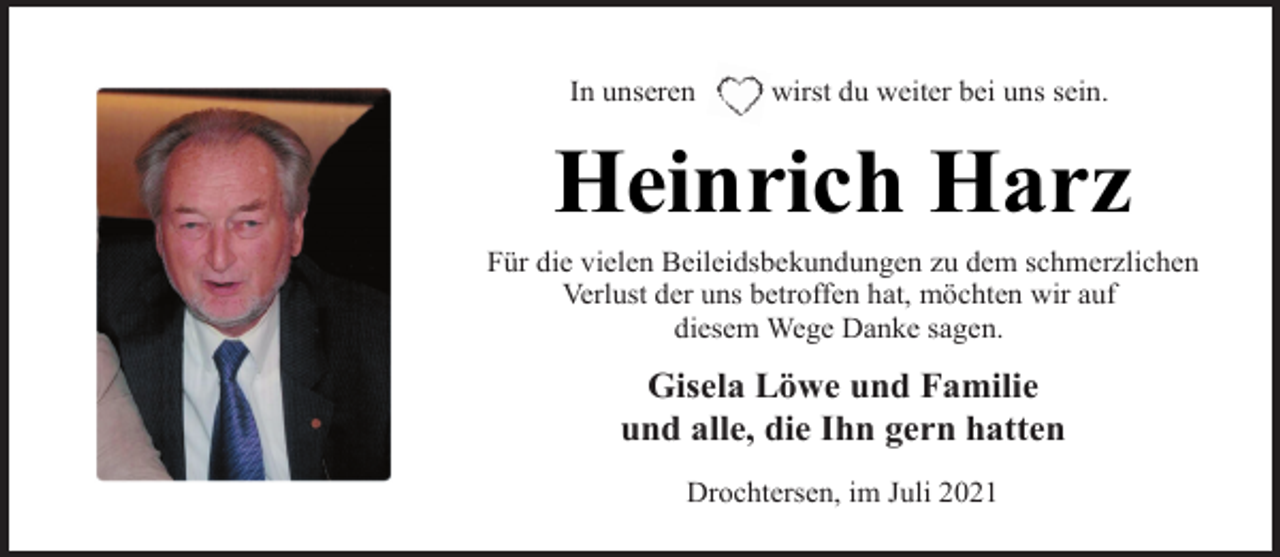 <p>In unseren wirst du weiter bei uns sein.<br />Heinrich Harz<br />Für die vielen Beileidsbekundungen zu dem schmerzlichen<br />Verlust der uns betroffen hat, möchten wir auf<br />diesem Wege Danke sagen.<br />Gisela Löwe und Familie<br />und alle, die Ihn gern hatten<br />Drochtersen, im Juli 2021</p>
