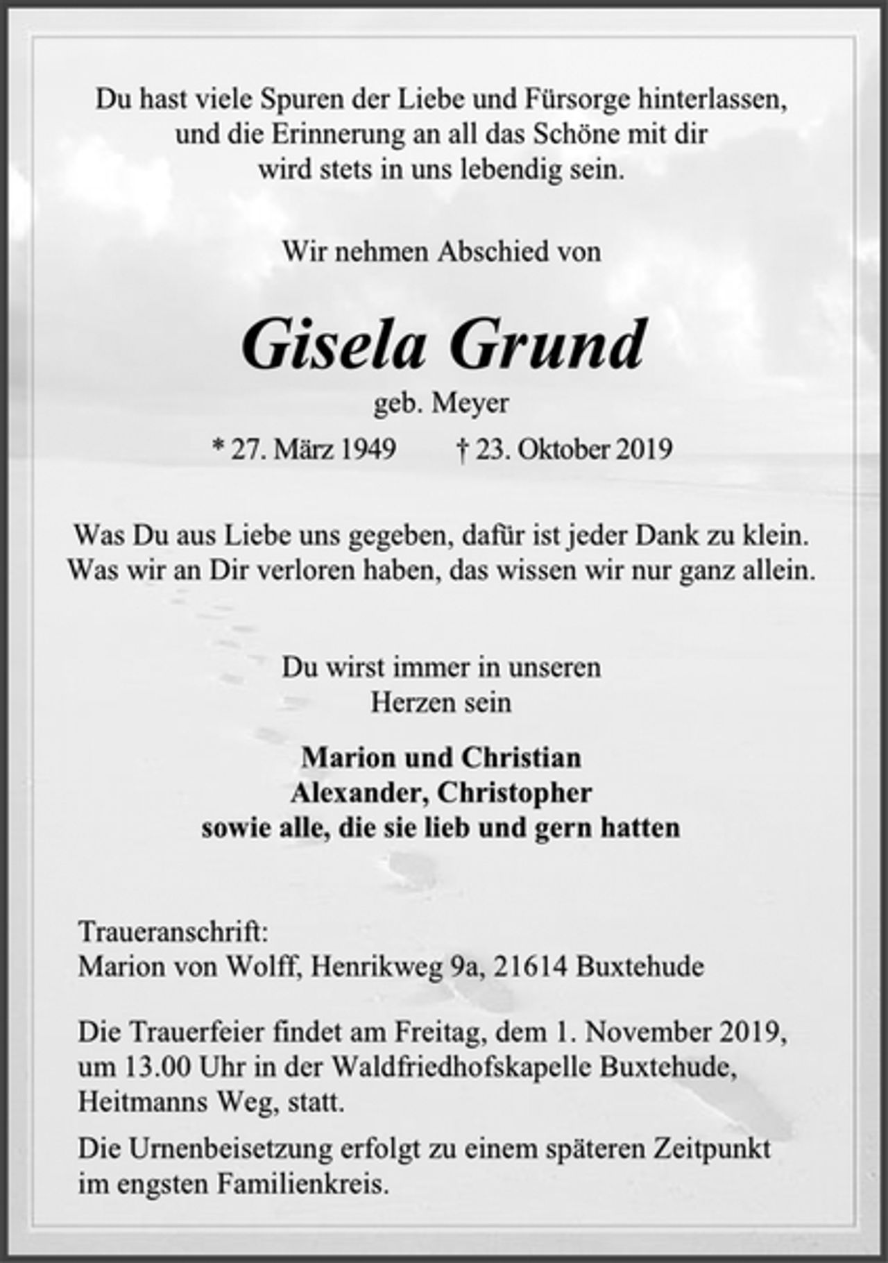 <p>Du hast viele Spuren der Liebe und Fürsorge hinterlassen,<br />und die Erinnerung an all das Schöne mit dir<br />wird stets in uns lebendig sein.<br />Wir nehmen Abschied von<br />Gisela Grund<br />geb. Meyer<br />* 27. März 1949 † 23. Oktober 2019<br />Was Du aus Liebe uns gegeben, dafür ist jeder Dank zu klein.<br />Was wir an Dir verloren haben, das wissen wir nur ganz allein.<br />Du wirst immer in unseren<br />Herzen sein<br />Marion und Christian<br />Alexander, Christopher<br />sowie alle, die sie lieb und gern hatten<br />Traueranschrift:<br />Marion von Wolff, Henrikweg 9a, 21614 Buxtehude<br />Die Trauerfeier findet am Freitag, dem 1. November 2019,<br />um 13.00 Uhr in der Waldfriedhofskapelle Buxtehude,<br />Heitmanns Weg, statt.<br />Die Urnenbeisetzung erfolgt zu einem späteren Zeitpunkt<br />im engsten Familienkreis.</p>