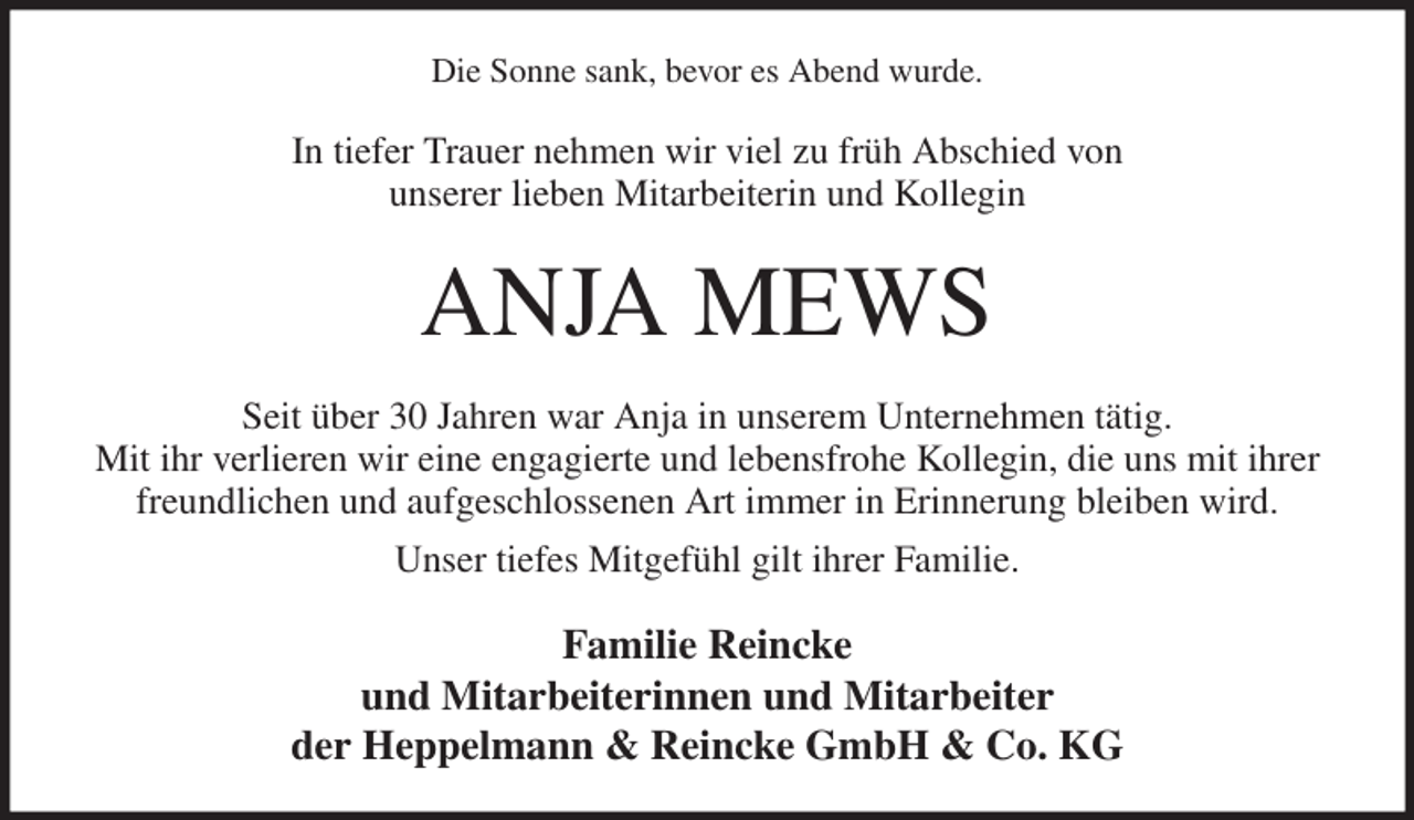 <p>Die Sonne sank, bevor es Abend wurde.<br />In tiefer Trauer nehmen wir viel zu früh Abschied von<br />unserer lieben Mitarbeiterin und Kollegin<br />ANJA MEWS<br />Seit über 30 Jahren war Anja in unserem Unternehmen tätig.<br />Mit ihr verlieren wir eine engagierte und lebensfrohe Kollegin, die uns mit ihrer freundlichen und aufgeschlossenen Art immer in Erinnerung bleiben wird.<br />Unser tiefes Mitgefühl gilt ihrer Familie.<br />Familie Reincke<br />und Mitarbeiterinnen und Mitarbeiter<br />der Heppelmann &amp; Reincke GmbH &amp; Co. KG</p>