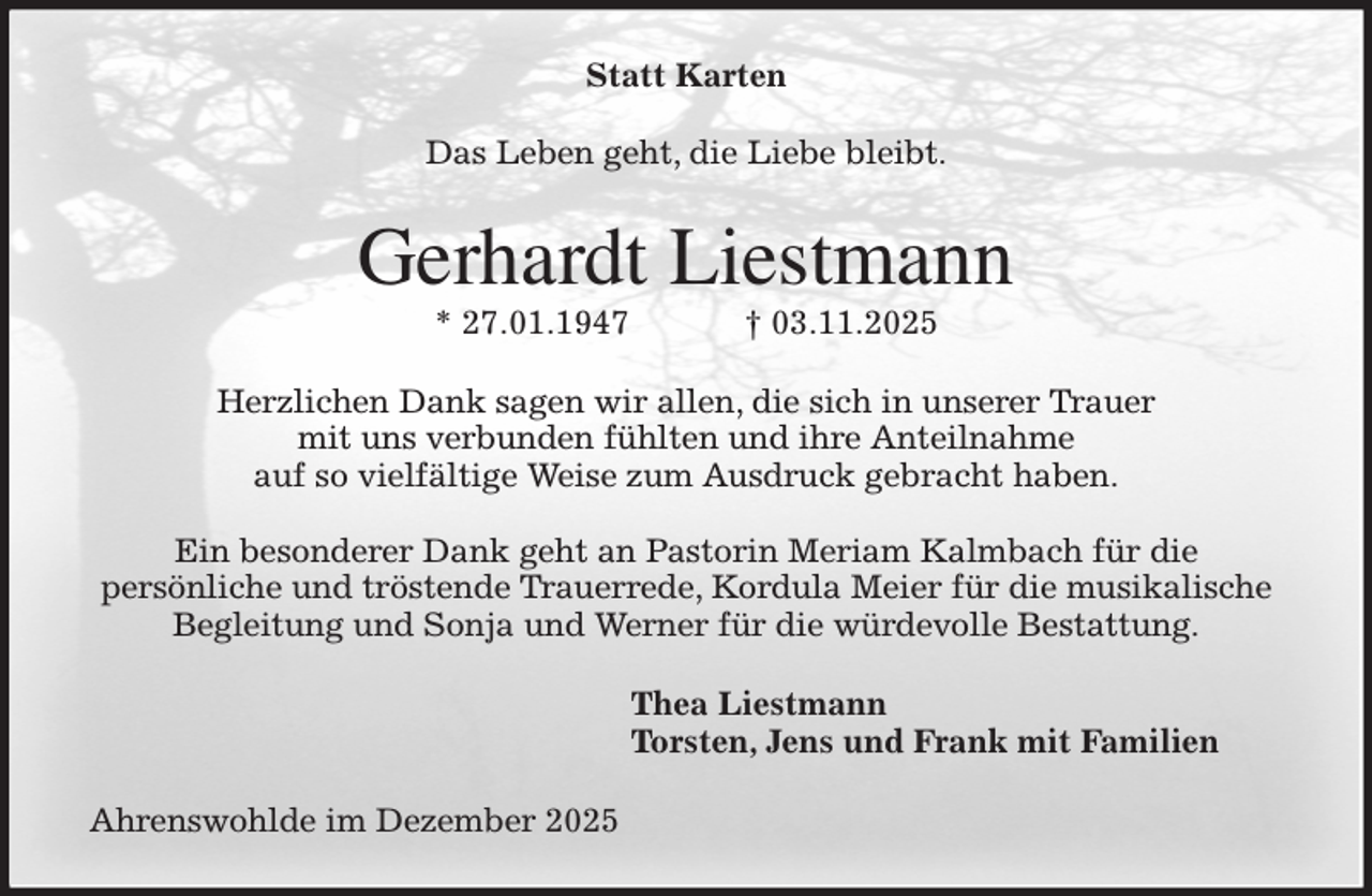 <p>Statt Karten<br />Das Leben geht, die Liebe bleibt.<br />Gerhardt Liestmann<br />* 27.01.1947 † 03.11.2025<br />Herzlichen Dank sagen wir allen, die sich in unserer Trauer<br />mit uns verbunden fühlten und ihre Anteilnahme<br />auf so vielfältige Weise zum Ausdruck gebracht haben.</p><p>Ein besonderer Dank geht an Pastorin Meriam Kalmbach für die<br />persönliche und tröstende Trauerrede, Kordula Meier für die musikalische<br />Begleitung und Sonja und Werner für die würdevolle Bestattung.<br />Thea Liestmann<br />Torsten, Jens und Frank mit Familien<br />Ahrenswohlde im Dezember 2025</p>
