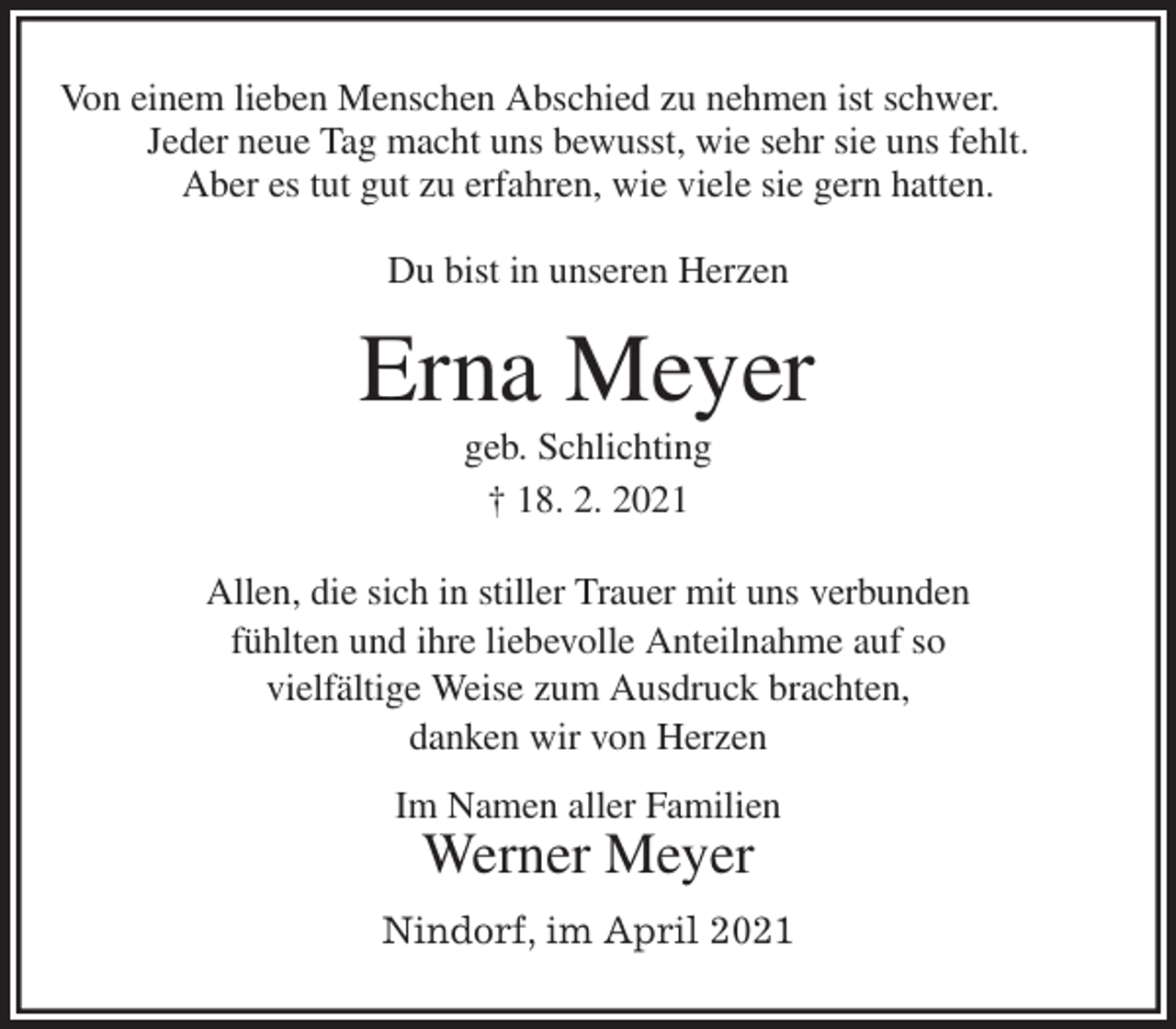 <p>Von einem lieben Menschen Abschied zu nehmen ist schwer.<br />Jeder neue Tag macht uns bewusst, wie sehr sie uns fehlt.<br />Aber es tut gut zu erfahren, wie viele sie gern hatten.</p>
<p>Du bist in unseren Herzen</p>
<p>Erna Meyer<br />geb. Schlichting<br />† 18. 2. 2021<br />Allen, die sich in stiller Trauer mit uns verbunden<br />fühlten und ihre liebevolle Anteilnahme auf so<br />vielfältige Weise zum Ausdruck brachten,<br />danken wir von Herzen<br />Im Namen aller Familien<br />Werner Meyer<br />Nindorf, im April 2021</p>