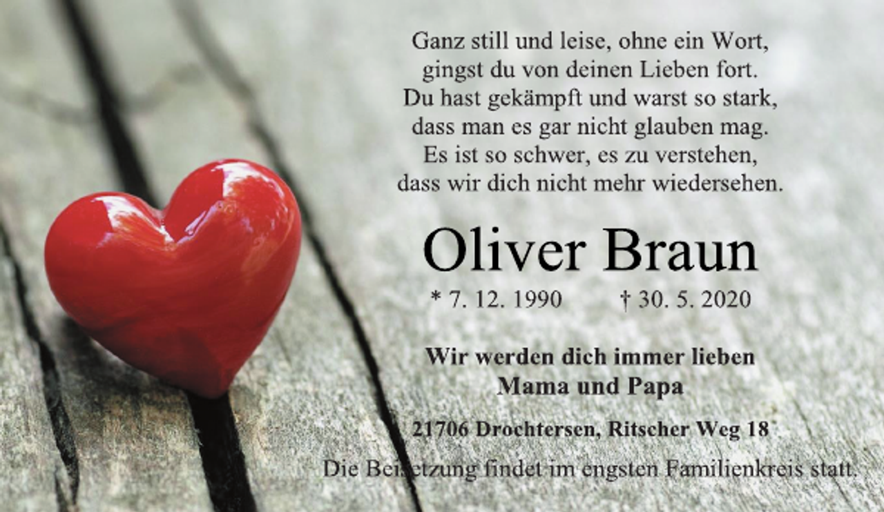 <p>Ganz still und leise, ohne ein Wort,<br />gingst du von deinen Lieben fort.<br />Du hast gekämpft und warst so stark,<br />dass man es gar nicht glauben mag.<br />Es ist so schwer, es zu verstehen,<br />dass wir dich nicht mehr wiedersehen.<br />Oliver Braun<br />* 7. 12. 1990 † 30. 5. 2020<br />Wir werden dich immer lieben<br />Mama und Papa<br />21706 Drochtersen, Ritscher Weg 18<br />Die Beisetzung findet im engsten Familienkreis statt.</p>