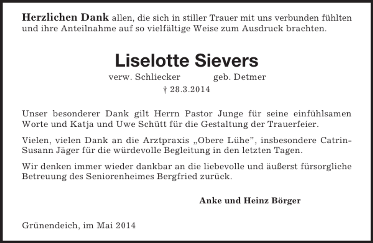 <p>Herzlichen Dank allen, die sich in stiller Trauer mit uns verbunden fühlten<br />und ihre Anteilnahme auf so vielfältige Weise zum Ausdruck brachten.<br />Liselotte Sievers<br />verw. Schliecker geb. Detmer<br />† 28.3.2014<br />Unser besonderer Dank gilt Herrn Pastor Junge für seine einfühlsamen Worte und Katja und Uwe Schütt für die Gestaltung der Trauerfeier.<br />Vielen, vielen Dank an die Arztpraxis „Obere Lühe”, insbesondere Catrin-Susann Jäger für die würdevolle Begleitung in den letzten Tagen.<br />Wir denken immer wieder dankbar an die liebevolle und äußerst fürsorgliche<br />Betreuung des Seniorenheimes Bergfried zurück.<br />Anke und Heinz Börger<br />Grünendeich, im Mai 2014</p>