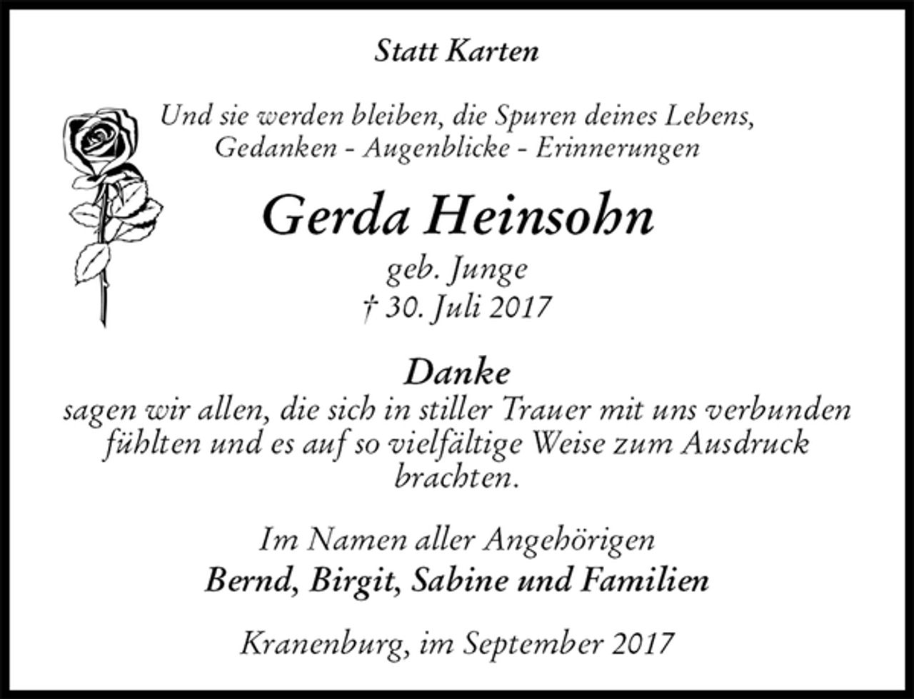 <p>Statt Karten<br />Und sie werden bleiben, die Spuren deines Lebens,<br />Gedanken - Augenblicke - Erinnerungen<br />Gerda Heinsohn<br />geb. Junge<br />† 30. Juli 2017<br />Danke<br />sagen wir allen, die sich in stiller Trauer mit uns verbunden fühlten und es auf so vielfältige Weise zum Ausdruck brachten.<br />Im Namen aller Angehörigen<br />Bernd, Birgit, Sabine und Familien<br />Kranenburg, im September 2017</p>