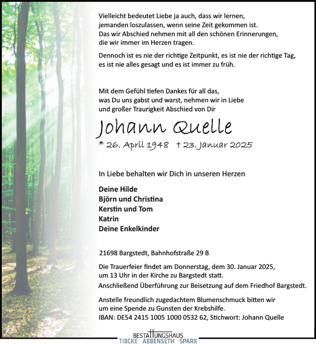 <p>Vielleicht bedeutet Liebe ja auch, dass wir lernen,<br />jemanden loszulassen, wenn seine Zeit gekommen ist.<br />Das wir Abschied nehmen mit all den schönen Erinnerungen,<br />die wir immer im Herzen tragen.<br />Dennoch ist es nie der richtige Zeitpunkt, es ist nie der richtige Tag,<br />es ist nie alles gesagt und es ist immer zu früh.<br />Mit dem Gefühl tiefen Dankes für all das,<br />was Du uns gabst und warst, nehmen wir in Liebe<br />und großer Traurigkeit Abschied von Dir</p>
<p>In Liebe behalten wir Dich in unseren Herzen<br />Deine Hilde<br />Björn und Christina<br />Kerstin und Tom<br />Katrin<br />Deine Enkelkinder<br />21698 Bargstedt, Bahnhofstraße 29 B<br />Die Trauerfeier ﬁndet am Donnerstag, dem 30. Januar 2025,<br />um 13 Uhr in der Kirche zu Bargstedt statt.<br />Anschließend Überführung zur Beisetzung auf dem Friedhof Bargstedt.<br />Anstelle freundlich zugedachtem Blumenschmuck bitten wir<br />um eine Spende zu Gunsten der Krebshilfe.<br />IBAN: DE54 2415 1005 100532 62, Stichwort: Johann Quelle</p>