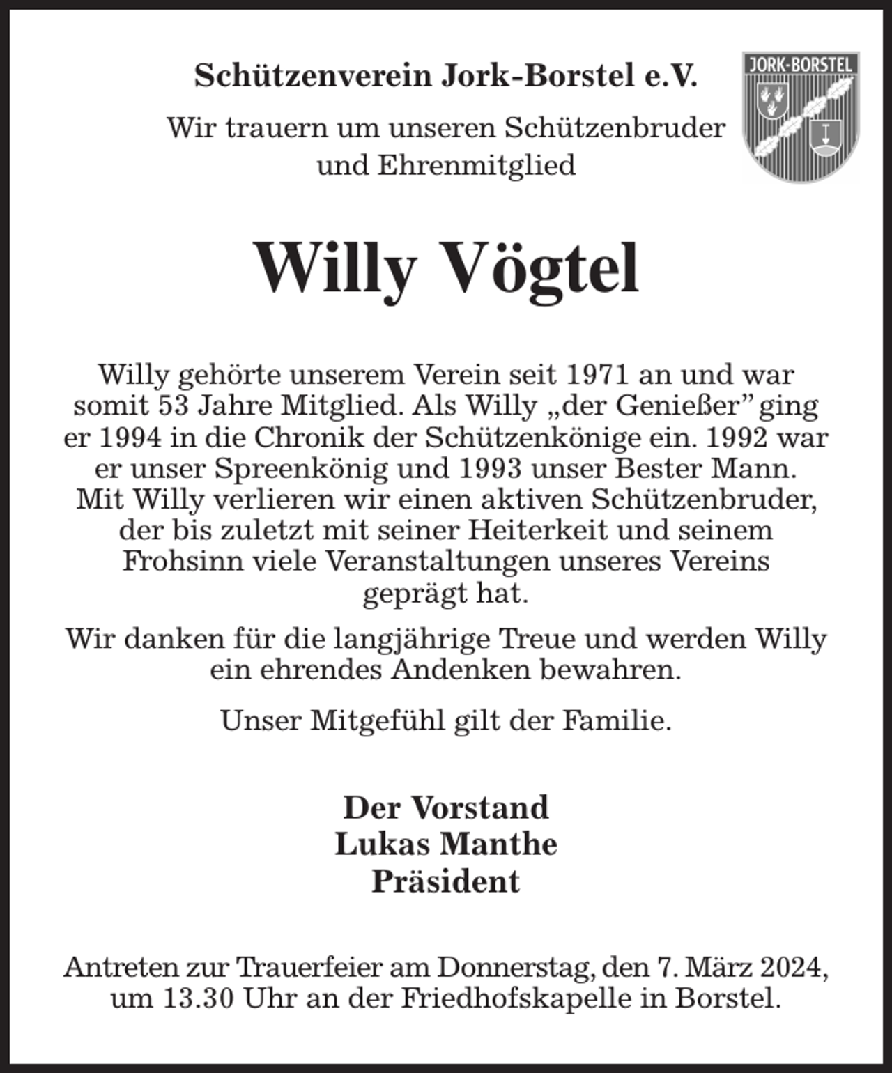 <p>Schützenverein Jork-Borstel e.V.<br />Wir trauern um unseren Schützenbruder<br />und Ehrenmitglied<br />Willy Vögtel<br />Willy gehörte unserem Verein seit 1971 an und war<br />somit 53 Jahre Mitglied. Als Willy „der Genießer” ging er 1994 in die Chronik der Schützenkönige ein. 1992 war<br />er unser Spreenkönig und 1993 unser Bester Mann.<br />Mit Willy verlieren wir einen aktiven Schützenbruder, der bis zuletzt mit seiner Heiterkeit und seinem<br />Frohsinn viele Veranstaltungen unseres Vereins<br />geprägt hat.<br />Wir danken für die langjährige Treue und werden Willy ein ehrendes Andenken bewahren.<br />Unser Mitgefühl gilt der Familie.<br />Der Vorstand<br />Lukas Manthe<br />Präsident<br />Antreten zur Trauerfeier am Donnerstag, den 7. März 2024,<br />um 13.30 Uhr an der Friedhofskapelle in Borstel.</p>