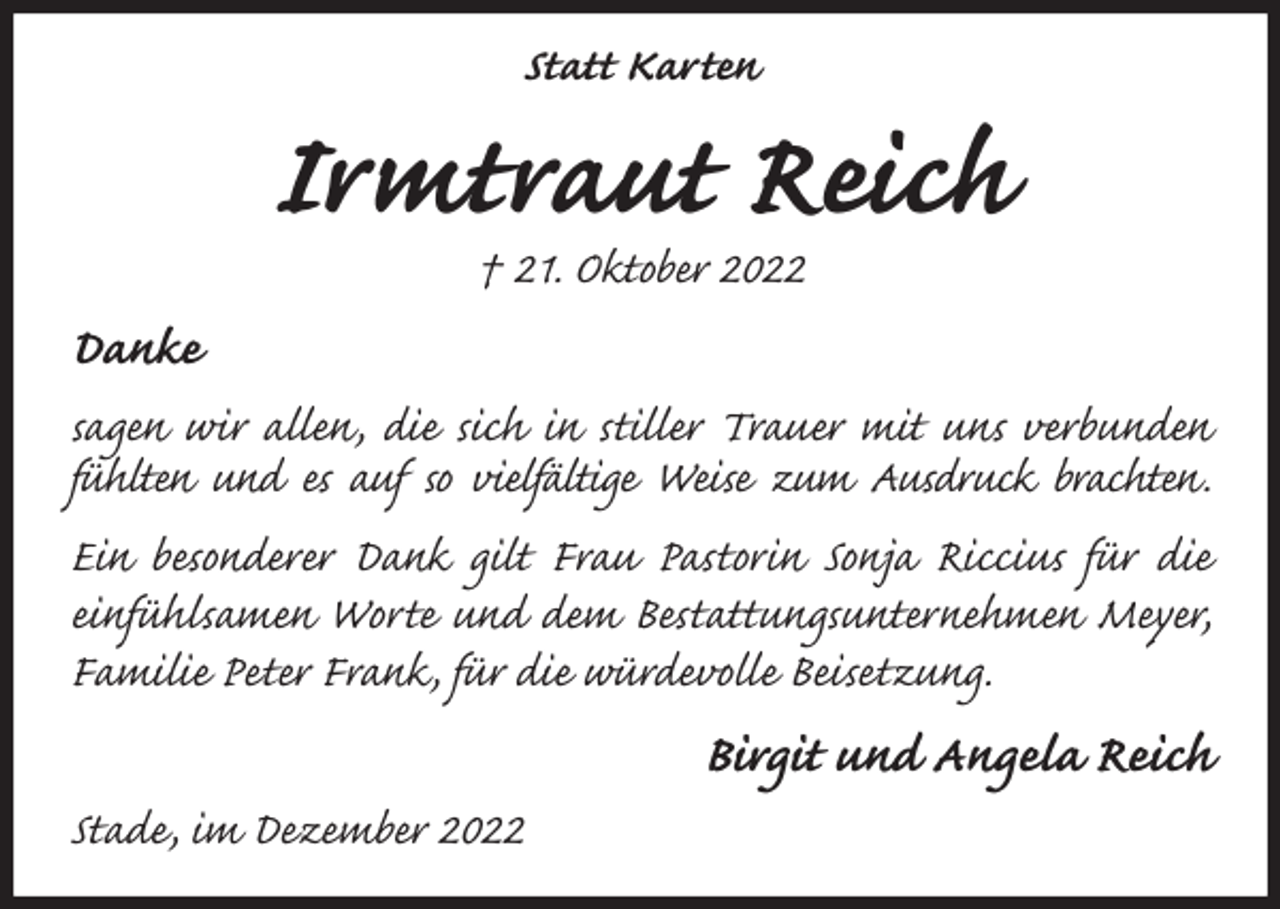 <p>Statt Karten<br />Irmtraut Reich<br />† 21. Oktober 2022<br />Danke<br />sagen wir allen, die sich in stiller Trauer mit uns verbunden fühlten und es auf so vielfältige Weise zum Ausdruck brachten.<br />Ein besonderer Dank gilt Frau Pastorin Sonja Riccius für die einfühlsamen Worte und dem Bestattungsunternehmen Meyer, Familie Peter Frank, für die würdevolle Beisetzung.<br />Birgit und Angela Reich<br />Stade, im Dezember 2022</p>