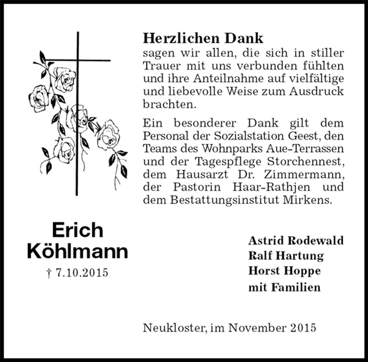 <p>Herzlichen Dank<br />sagen wir allen, die sich in stiller Trauer mit uns verbunden fühlten und ihre Anteilnahme auf vielfältige<br />und liebevolle Weise zum Ausdruck brachten.<br />Ein besonderer Dank gilt dem<br />Personal der Sozialstation Geest, den<br />Teams des Wohnparks Aue-Terrassen<br />und der Tagespflege Storchennest, dem Hausarzt Dr. Zimmermann, der Pastorin Haar-Rathjen und dem Bestattungsinstitut Mirkens.<br />Astrid Rodewald<br />Ralf Hartung<br />Horst Hoppe<br />mit Familien<br />Neukloster, im November 2015<br />Erich<br />Köhlmann<br />† 7.10.2015</p>