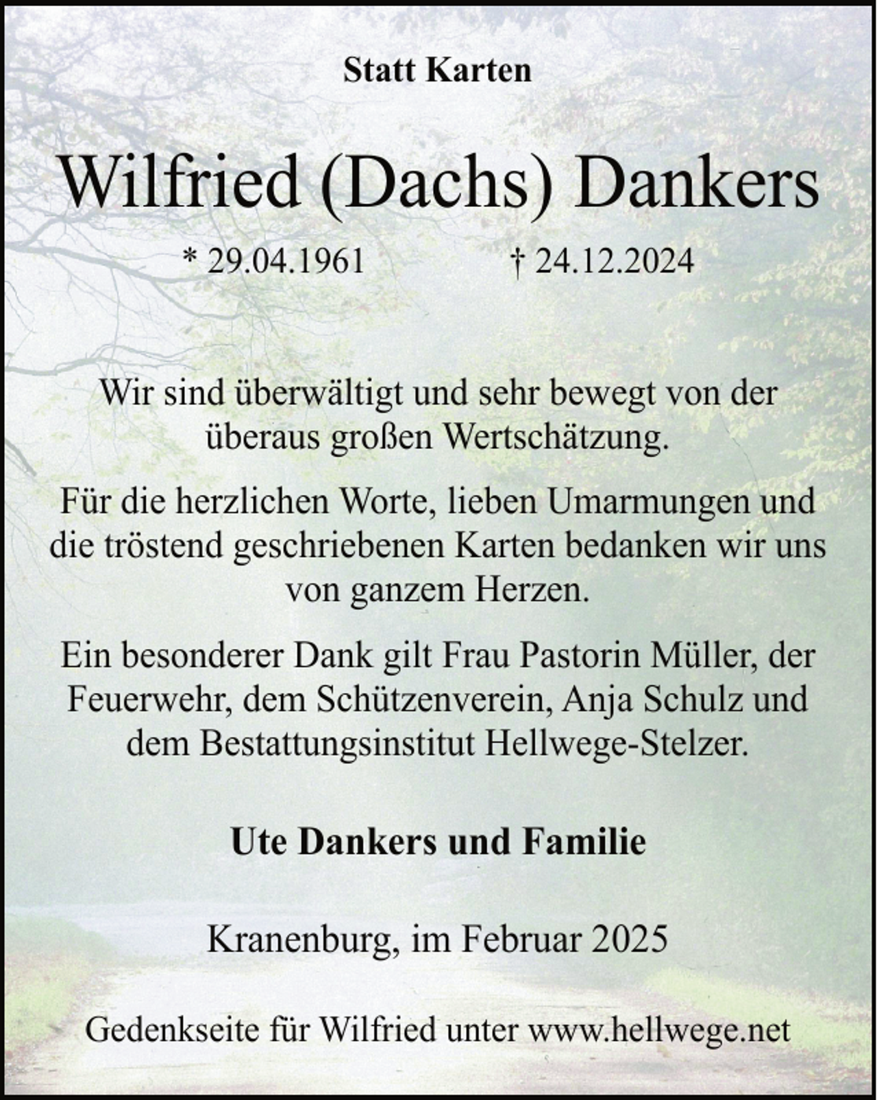 <p>Statt Karten</p><p>Wilfried (Dachs) Dankers<br />* 29.04.1961</p><p>† 24.12.2024</p><p>Wir sind überwältigt und sehr bewegt von der<br />überaus großen Wertschätzung.<br />Für die herzlichen Worte, lieben Umarmungen und<br />die tröstend geschriebenen Karten bedanken wir uns<br />von ganzem Herzen.<br />Ein besonderer Dank gilt Frau Pastorin Müller, der<br />Feuerwehr, dem Schützenverein, Anja Schulz und<br />dem Bestattungsinstitut Hellwege-Stelzer.</p><p>Ute Dankers und Familie<br />Kranenburg, im Februar 2025<br />Gedenkseite für Wilfried unter www.hellwege.net</p>