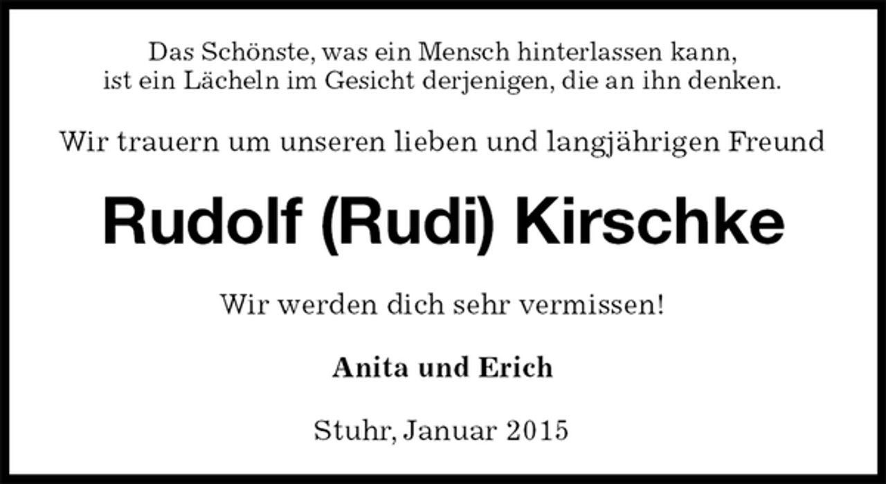 <p>Das Schönste, was ein Mensch hinterlassen kann,<br />ist ein Lächeln im Gesicht derjenigen, die an ihn denken.<br />Wir trauern um unseren lieben und langjährigen Freund<br />Rudolf (Rudi) Kirschke<br />Wir werden dich sehr vermissen!<br />Anita und Erich<br />Stuhr, Januar 2015</p>