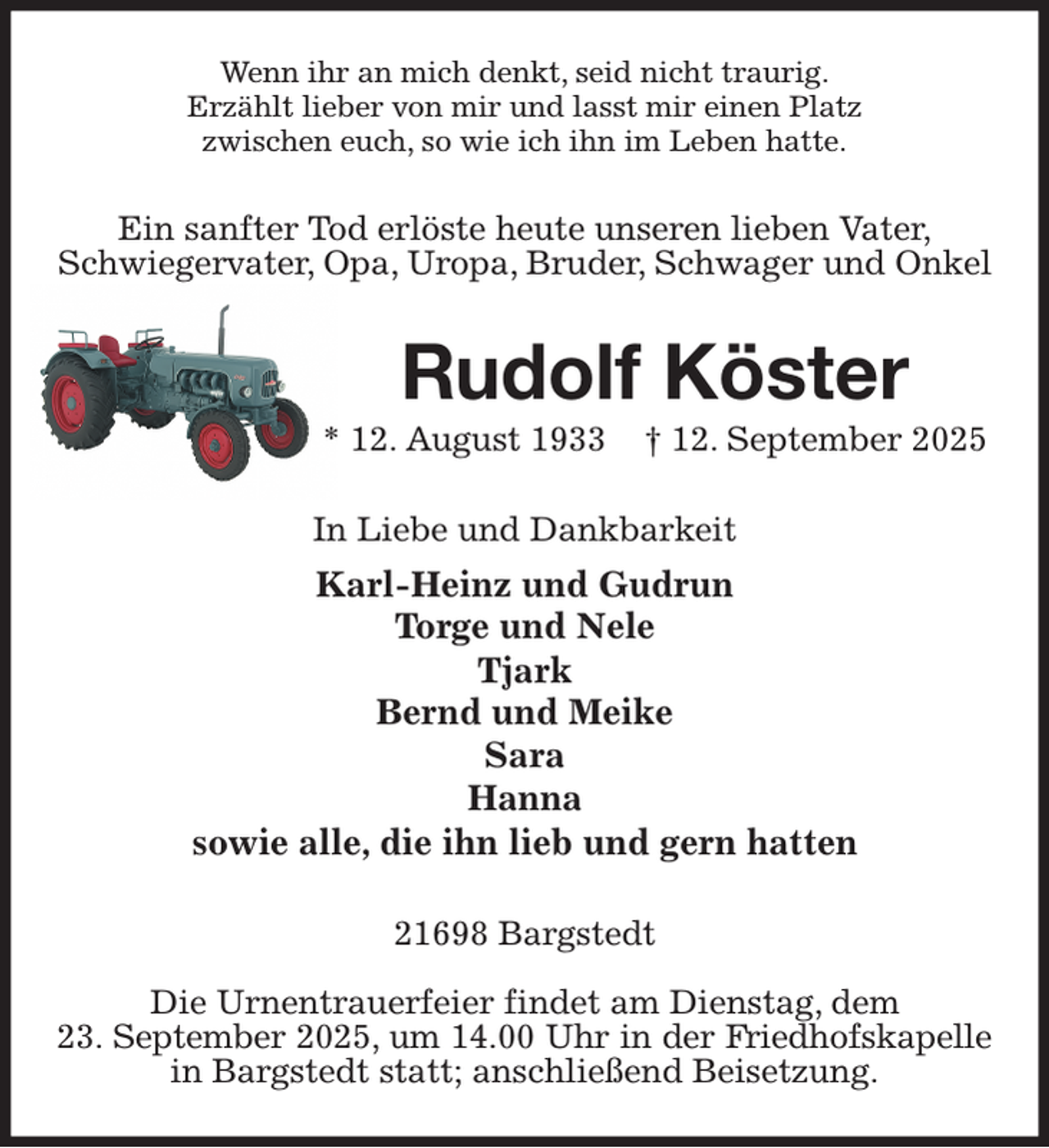 <p>Wenn ihr an mich denkt, seid nicht traurig.<br />Erzählt lieber von mir und lasst mir einen Platz<br />zwischen euch, so wie ich ihn im Leben hatte.<br />Ein sanfter Tod erlöste heute unseren lieben Vater,<br />Schwiegervater, Opa, Uropa, Bruder, Schwager und Onkel<br />Rudolf Köster<br />* 12. August 1933 † 12. September 2025<br />In Liebe und Dankbarkeit<br />Karl-Heinz und Gudrun<br />Torge und Nele<br />Tjark<br />Bernd und Meike<br />Sara<br />Hanna<br />sowie alle, die ihn lieb und gern hatten<br />21698 Bargstedt</p><p>Die Urnentrauerfeier findet am Dienstag, dem<br />23. September 2025, um 14.00 Uhr in der Friedhofskapelle<br />in Bargstedt statt; anschließend Beisetzung.</p>