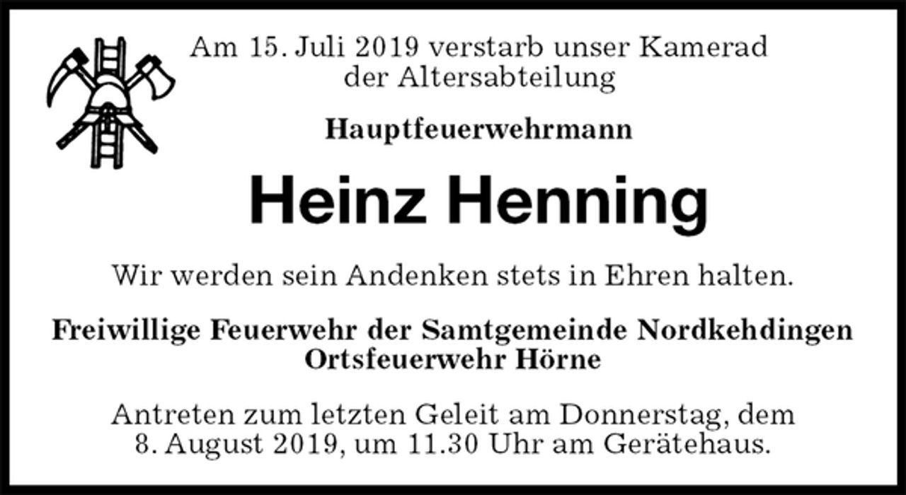<p>Am 15. Juli 2019 verstarb unser Kamerad<br />der Altersabteilung<br />Hauptfeuerwehrmann<br />Heinz Henning<br />Wir werden sein Andenken stets in Ehren halten.<br />Freiwillige Feuerwehr der Samtgemeinde Nordkehdingen<br />Ortsfeuerwehr Hörne<br />Antreten zum letzten Geleit am Donnerstag, dem<br />8. August 2019, um 11.30 Uhr am Gerätehaus.</p>