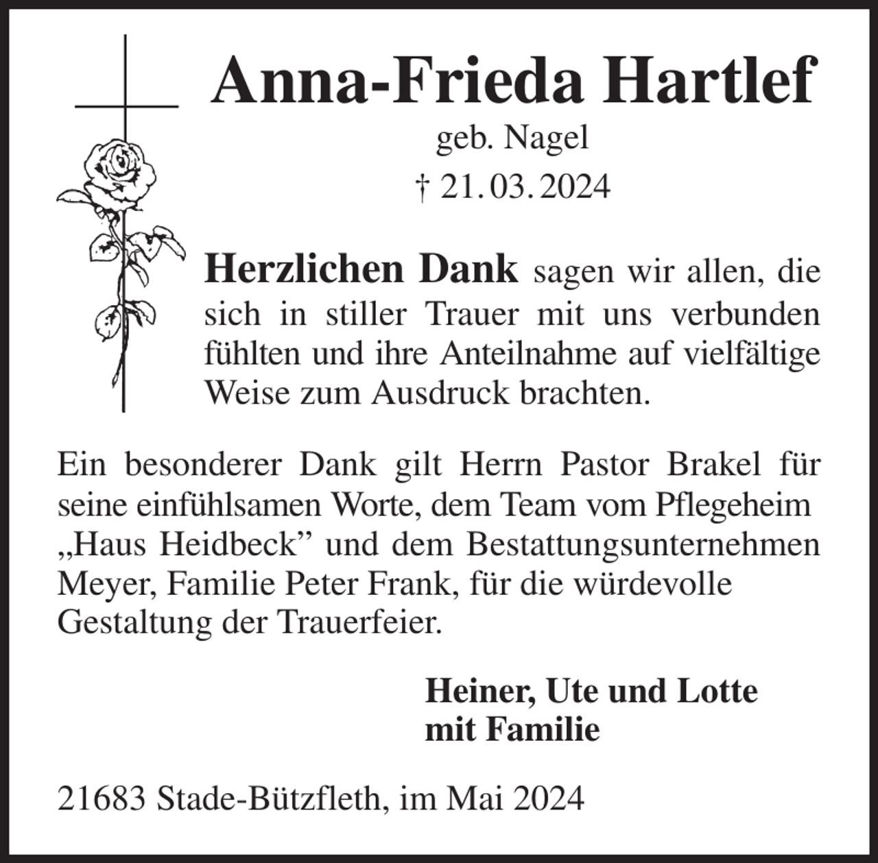 <p>Anna-Frieda Hartlef<br />geb. Nagel<br />† 21. 03. 2024<br />Herzlichen Dank sagen wir allen, die sich in stiller Trauer mit uns verbunden fühlten und ihre Anteilnahme auf vielfältige<br />Weise zum Ausdruck brachten.<br />Ein besonderer Dank gilt Herrn Pastor Brakel für seine einfühlsamen Worte, dem Team vom Pflegeheim<br />„Haus Heidbeck” und dem Bestattungsunternehmen Meyer, Familie Peter Frank, für die würdevolle<br />Gestaltung der Trauerfeier.<br />Heiner, Ute und Lotte<br />mit Familie<br />21683 Stade-Bützfleth, im Mai 2024</p>