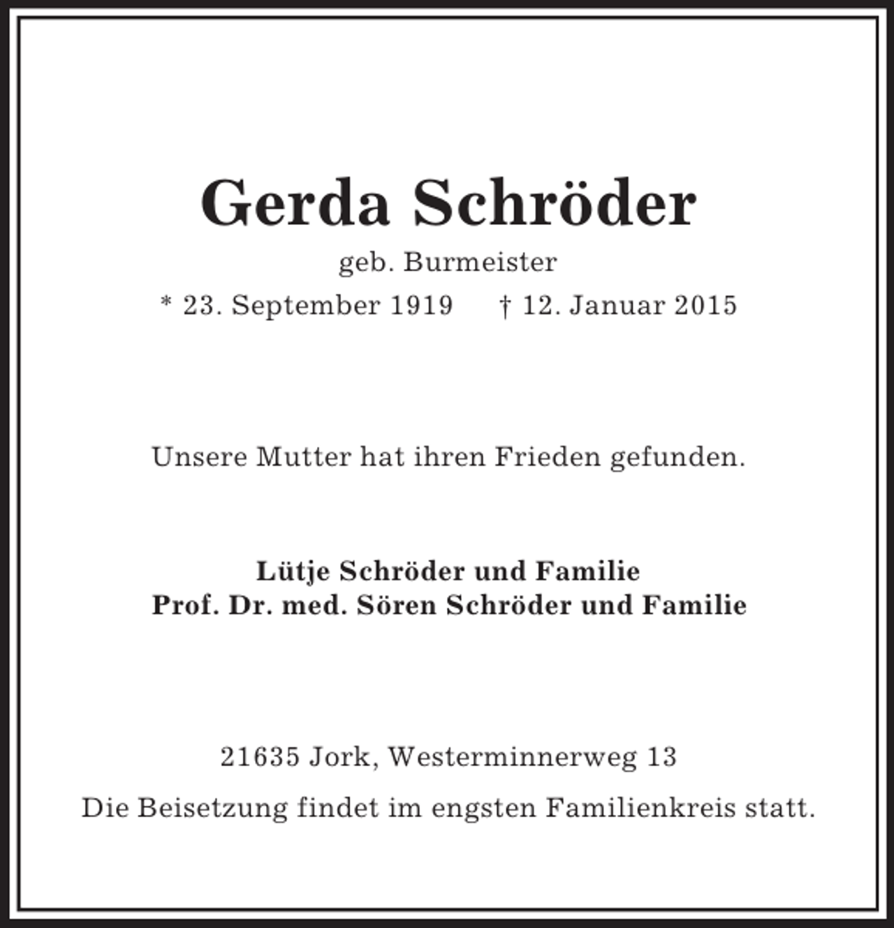 <p>Gerda Schröder<br />geb. Burmeister<br />* 23. September 1919 † 12. Januar 2015<br />Unsere Mutter hat ihren Frieden gefunden.<br />Lütje Schröder und Familie<br />Prof. Dr. med. Sören Schröder und Familie<br />21635 Jork, Westerminnerweg 13<br />Die Beisetzung findet im engsten Familienkreis statt.</p>