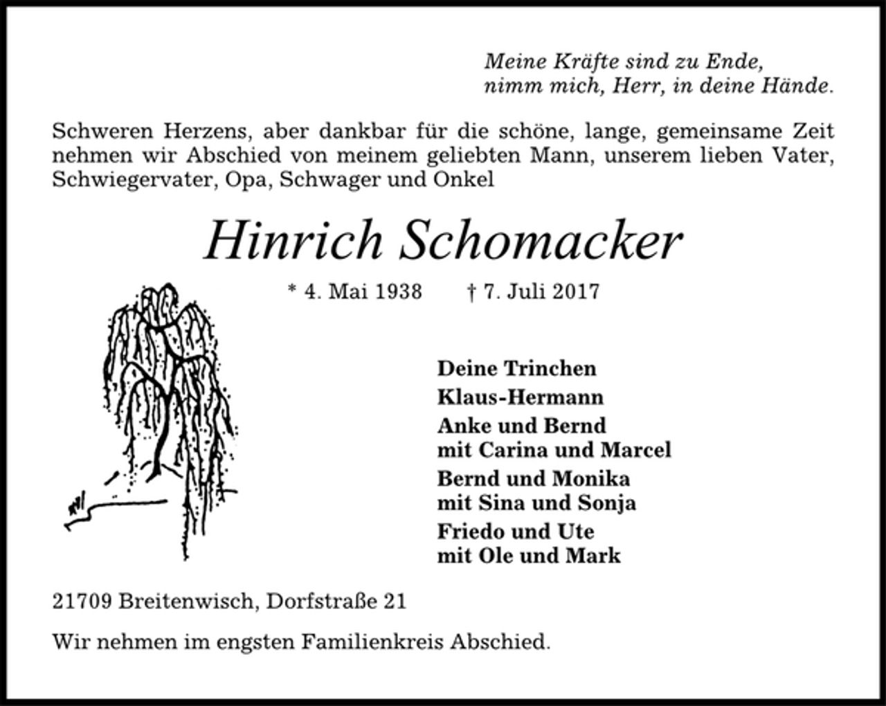 <p>Meine Kräfte sind zu Ende,<br />nimm mich, Herr, in deine Hände.<br />Schweren Herzens, aber dankbar für die schöne, lange, gemeinsame Zeit<br />nehmen wir Abschied von meinem geliebten Mann, unserem lieben Vater,<br />Schwiegervater, Opa, Schwager und Onkel<br />Hinrich Schomacker<br />* 4. Mai 1938 † 7. Juli 2017<br />Deine Trinchen<br />Klaus-Hermann<br />Anke und Bernd<br />mit Carina und Marcel<br />Bernd und Monika<br />mit Sina und Sonja<br />Friedo und Ute<br />mit Ole und Mark<br />21709 Breitenwisch, Dorfstraße 21<br />Wir nehmen im engsten Familienkreis Abschied.</p>
