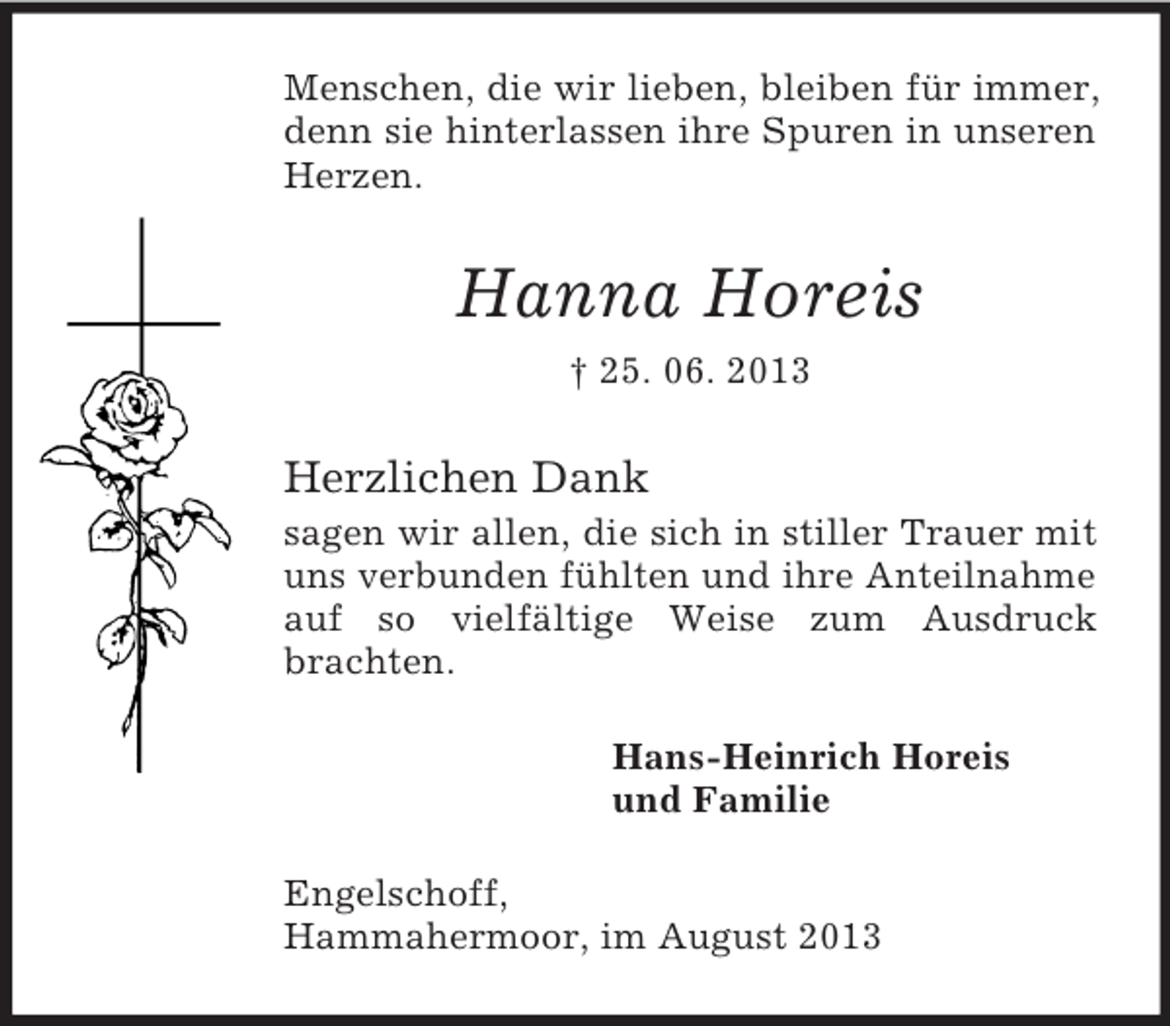 <p>Menschen, die wir lieben, bleiben für immer,<br />denn sie hinterlassen ihre Spuren in unseren<br />Herzen.</p><p>Hanna Horeis<br />† 25. 06. 2013</p><p>Herzlichen Dank<br />sagen wir allen, die sich in stiller Trauer mit<br />uns verbunden fühlten und ihre Anteilnahme<br />auf so vielfältige Weise zum Ausdruck<br />brachten.<br />Hans-Heinrich Horeis<br />und Familie<br />Engelschoff,<br />Hammahermoor, im August 2013</p>