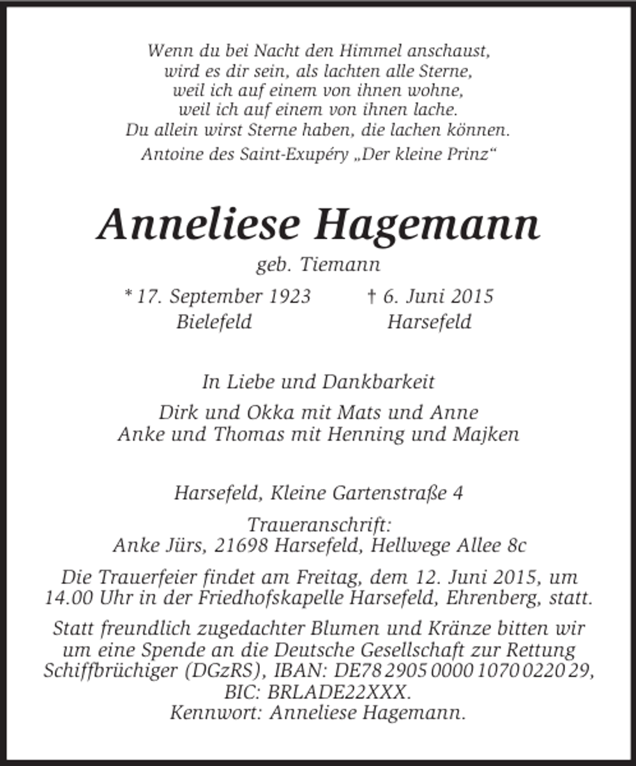 <p>Wenn du bei Nacht den Himmel anschaust,<br />wird es dir sein, als lachten alle Sterne,<br />weil ich auf einem von ihnen wohne,<br />weil ich auf einem von ihnen lache.<br />Du allein wirst Sterne haben, die lachen können.<br />Antoine des Saint-Exupéry „Der kleine Prinz“<br />Anneliese Hagemann<br />geb. Tiemann<br />* 17. September 1923 † 6. Juni 2015<br />Bielefeld Harsefeld<br />In Liebe und Dankbarkeit<br />Dirk und Okka mit Mats und Anne<br />Anke und Thomas mit Henning und Majken<br />Harsefeld, Kleine Gartenstraße 4<br />Traueranschrift:<br />Anke Jürs, 21698 Harsefeld, Hellwege Allee 8c<br />Die Trauerfeier findet am Freitag, dem 12. Juni 2015, um 14.00 Uhr in der Friedhofskapelle Harsefeld, Ehrenberg, statt.<br />Statt freundlich zugedachter Blumen und Kränze bitten wir um eine Spende an die Deutsche Gesellschaft zur Rettung Schiffbrüchiger (DGzRS), IBAN: DE78 2905 0000 1070 0220 29, BIC: BRLADE22XXX.<br />Kennwort: Anneliese Hagemann.</p>