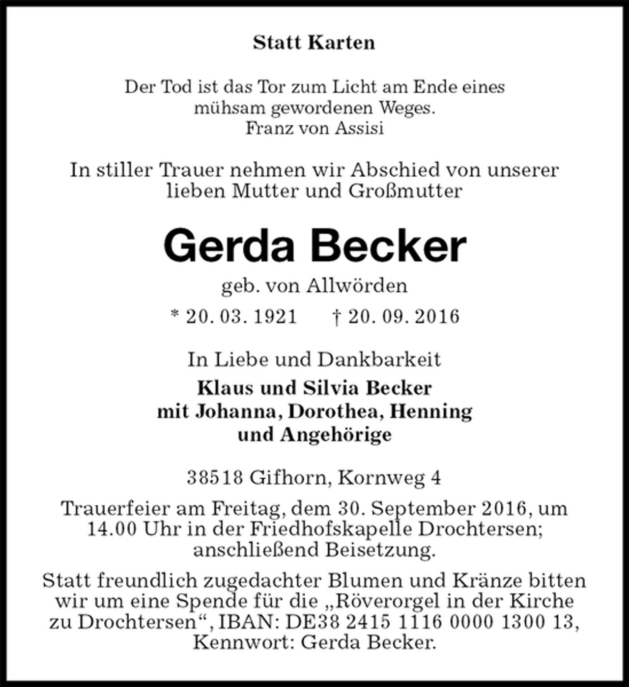 <p>Statt Karten<br />Der Tod ist das Tor zum Licht am Ende eines<br />mühsam gewordenen Weges.<br />Franz von Assisi<br />In stiller Trauer nehmen wir Abschied von unserer<br />lieben Mutter und Großmutter<br />Gerda Becker<br />geb. von Allwörden<br />* 20. 03. 1921 † 20. 09. 2016<br />In Liebe und Dankbarkeit<br />Klaus und Silvia Becker<br />mit Johanna, Dorothea, Henning<br />und Angehörige<br />38518 Gifhorn, Kornweg 4<br />Trauerfeier am Freitag, dem 30. September 2016, um<br />14.00 Uhr in der Friedhofskapelle Drochtersen;<br />anschließend Beisetzung.<br />Statt freundlich zugedachter Blumen und Kränze bitten<br />wir um eine Spende für die „Röverorgel in der Kirche<br />zu Drochtersen“, IBAN: DE38 2415 1116 0000 1300 13,<br />Kennwort: Gerda Becker.</p>