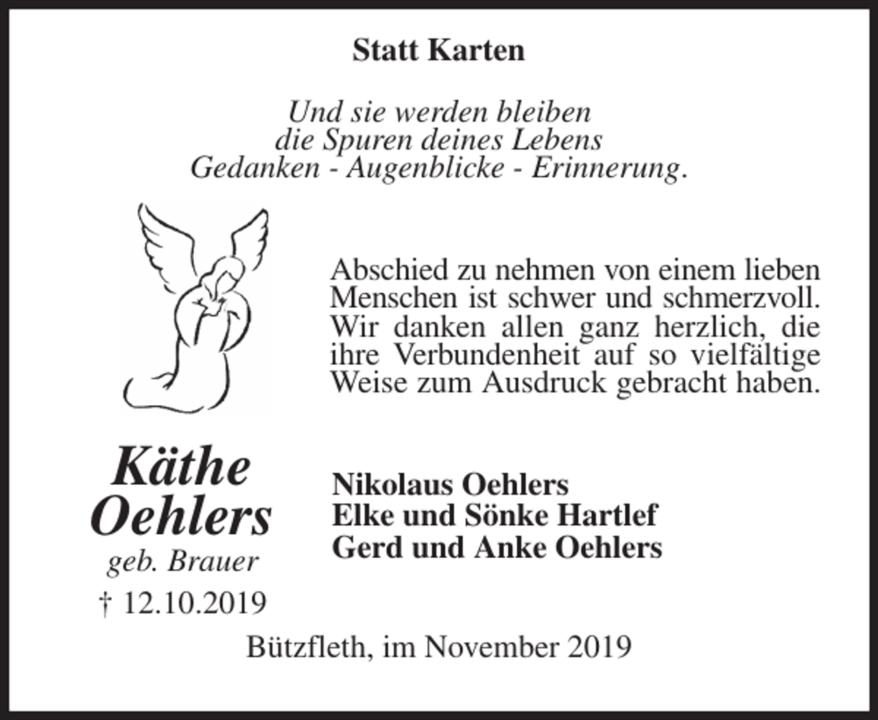 <p>Statt Karten<br />Und sie werden bleiben<br />die Spuren deines Lebens<br />Gedanken - Augenblicke - Erinnerung.<br />Abschied zu nehmen von einem lieben<br />Menschen ist schwer und schmerzvoll.<br />Wir danken allen ganz herzlich, die<br />ihre Verbundenheit auf so vielfältige<br />Weise zum Ausdruck gebracht haben.<br />Nikolaus Oehlers<br />Elke und Sönke Hartlef<br />Gerd und Anke Oehlers<br />Bützfleth, im November 2019<br />Käthe<br />Oehlers<br />geb. Brauer<br />† 12.10.2019</p>